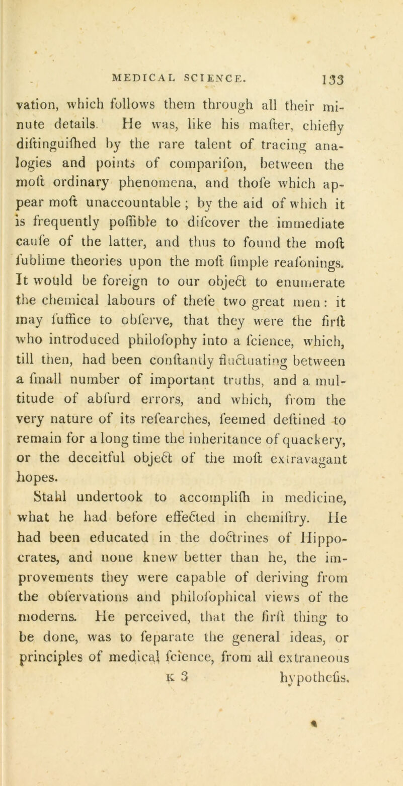 vation, which follows them through all their mi- nute details. He was, like his mafter, chiefly diftinguifhed hy the rare talent of tracing ana- logies and points of comparifon, between the molt ordinary phenomena, and thole which ap- pear moft unaccountable ; by the aid of which it is frequently pofiible to difcover the immediate caufe of the latter, and thus to found the moft fublime theories upon the moft fimple reafonings. It would be foreign to our objedt to enumerate the chemical labours of thefe two great men : it may fuffice to obferve, that they were the firft who introduced philofophy into a fcience, which, till then, had been conftantly tlucluating between a finall number of important truths, and a mul- titude of abfurd errors, and which, from the very nature of its refearches, feemed deltined to remain for along time the inheritance of quackery, or the deceitful objeH: of the moft exiravagant hopes. Stahl undertook to accomplifh in medicine, what he had before effected in chemiftry. He had been educated in the doHrines of Hippo- crates, and none knew better than he, the im- provements they were capable of deriving from the obfervations and philofophical views of the moderns. He perceived, that the firl't thing to be done, was to fe[>arate the general ideas, or principles of medical fcience, from all extraneous K 3 hypothecs.