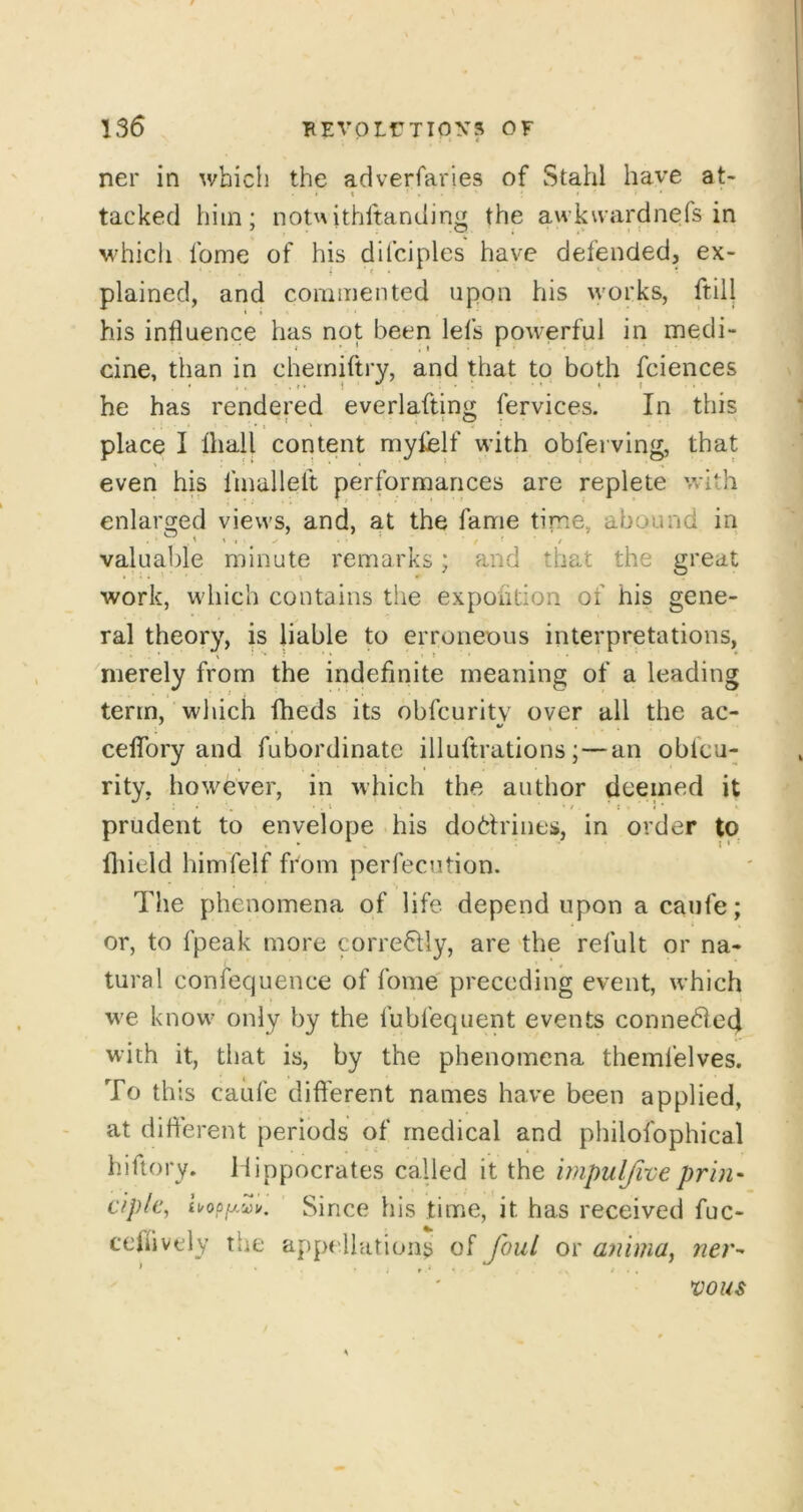 136 BEvotriipys of ner in which the adverfaries of Stahl have at- • » • ' • tacked him; notvNithftandin^r the awkuardnefs in M'hich fome of his difciples have defended, ex- plained, and commented upon his works, ftilj his influence has not been lefs powerful in medi- cine, than in chemiftry, and that to both fciences he has rendered everlaftin^^ fervices. In this place I lhall content myfelf with obferving, that even his fmallelt performances are replete with enlarged views, and, at the fame time, abound in ' t ' ' f valuable minute remarks; and that the great work, which contains the expoiition of his gene- ral theory, is liable to erroneous interpretations, merely from the indefinite meaning of a leading term, which fheds its obfcuritv over all the ac- ceflTory and fubordinate illuftrations;—an oblcu- rity, however, in which the author deemed it • , • . » •/*:*' prudent to envelope his doctrines, in order to fliield himTelf from perfecution. The phenomena of life depend upon a caufe; i or, to fpeak more correctly, are the refult or na- tural confeqlienee of fome' preceding event, which we know only by the fubfequent events connedied with it, that is, by the phenomena themfelves. To this caufe difl'erent names have been applied, at diflerent periods of medical and philofophical hiftory. Hippocrates called it the irnpulfive prin- c/plc, hopfj.^u. Since his time, it has received fuc- teifivtdy tiie appellutions of foul or anirna, ner-' vous