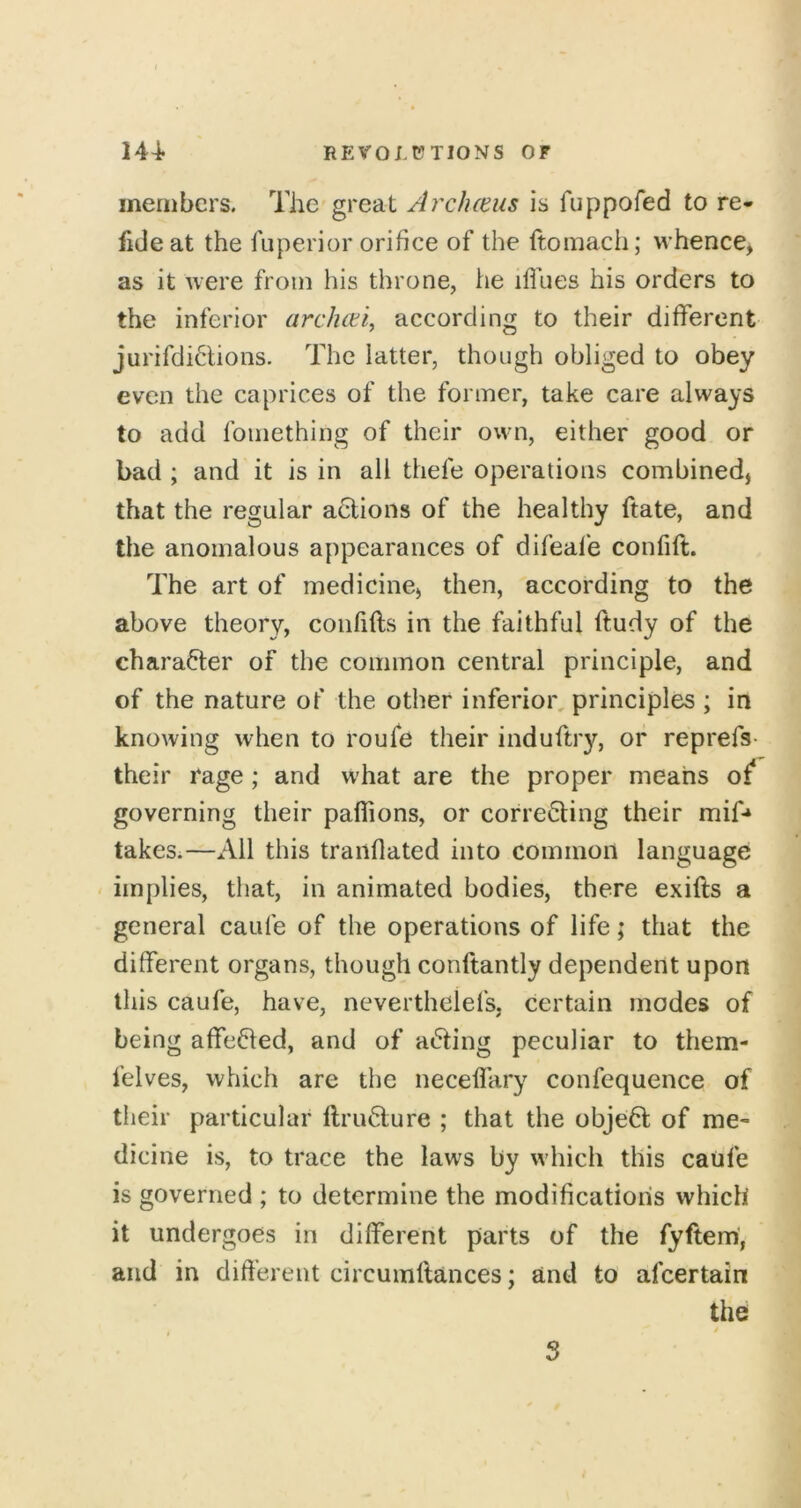 members. The great Archceus is fuppofed to re- fide at the fuperior orifice of the ftomach; whence^ as it were from his throne, he iflhes his orders to the inferior archeti, according to their different jurifdidions. The latter, though obliged to obey even the caprices of the former, take care always to add fomething of their own, either good or bad ; and it is in all thefe operations combined, that the regular a6lions of the healthy ftate, and the anomalous appearances of difeale confift. The art of medicine, then, according to the above theory, confifts in the faithful ftudy of the charafter of the common central principle, and of the nature of the other inferior, principles ; in knowing when to roufe their induftry, or reprefs- their rage; and what are the proper means of* governing their paffions, or correcting their mif* takeSi—All this traiiflated into common language < implies, that, in animated bodies, there exifts a general caufe of the operations of life; that the different organs, though conftantly dependent upon this caufe, have, neverthelefs, certain modes of being affeCted, and of aCting peculiar to them- felves, which are the neceffary confequence of their particular ftruCture ; that the objeCt of me- dicine is, to trace the laws by which this caufe is governed ; to determine the modification's which it undergoes in different parts of the fyftem, and in different circumftances; and to afeertain the , i 5