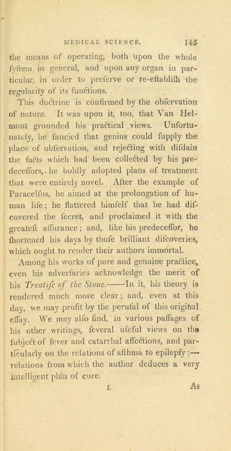 the means of operating, both upon the whole Ivftem in general, and upon any organ in par- ticulai', in order to preferve or re-eltabliih the regularity of its functions. This doctrine is confirmed by the obfervation of nature. It was upon it, too, that Van Hel- mont grounded his praftical views. Unfortu- nately, he fancied that genius could fupply the place of obfervation, and reje6ting with difdain the fafcts which had been collected by his pi’e- decefibrSj-he boldly adopted plans of treatment that were entirely novel. After the example of Paracelfus, he' aimed at the prolongation of hu- man life; he flattered himfelf that he had dif- covered the fecret, and proclaimed it with the greateft aflTurance; and, like his predecelTor, he fliortened his days by thofe brilliant difcoveries, which ought to render their authors immortal. Among his works of pure and genuine pra£lice> even his adverfaries acknowledge the merit of his Treatife of the Stone. In it, his theory is rendered much more clear; and, even at this day, we may profit by the perufal of this original eflay. We may alfo find, in various paflages of his other writings, feveral ufeful views on the fubject of fever and catarrhal afle6tions, and par- ticularly on the relations of afthma to epilepfy ;— relations from which the author deduces a very intelligent plan of cure. L As