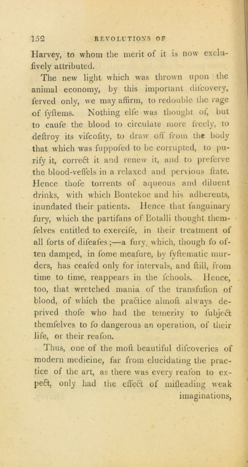 Harvey, to whom the merit of it is now exclii- lively attributed. The new light which was thrown upon the animal economy, by this important dilcovery, lerved only, we may affirm, to redouble the rage of lyflems. Nothing elfe was thought of, but to caufe the blood to circulate more freely, to deftroy its vifcofity, to draw off from the body that which was fuppofed to be corrupted, to pu- rify it, correct it and renew it, and to preferve the blood-veflels in a relaxed and pervious ftate. Hence thofe torrents of aqueous and diluent drinks, with which Bontekoe and his adherents, inundated their patients. Hence that fanguinary fury, which the partifans of Botalli thought them- felves entitled to exercife, in their treatment of all forts of difeafes;—a fury, which, though fo of- ten damped, in fome meafure, by fyfternatic mur- ders, has ceafed only for intervals, and ftill, from time to time, reappears in the fchools. Hence,' too, that wretched mania of the transfiifion of blood, of which the praHice almoft always de- prived thofe who had the temerity to fubjeft themfelves to fo dangerous an operation, of their life, or their reafon. Thus, one of the moft beautiful difcoveries of modern medicine, far from elucidating the prac- tice of the art, as there was every reafon to ex- pe6t, only had the effect of inifleading weak imaginations,