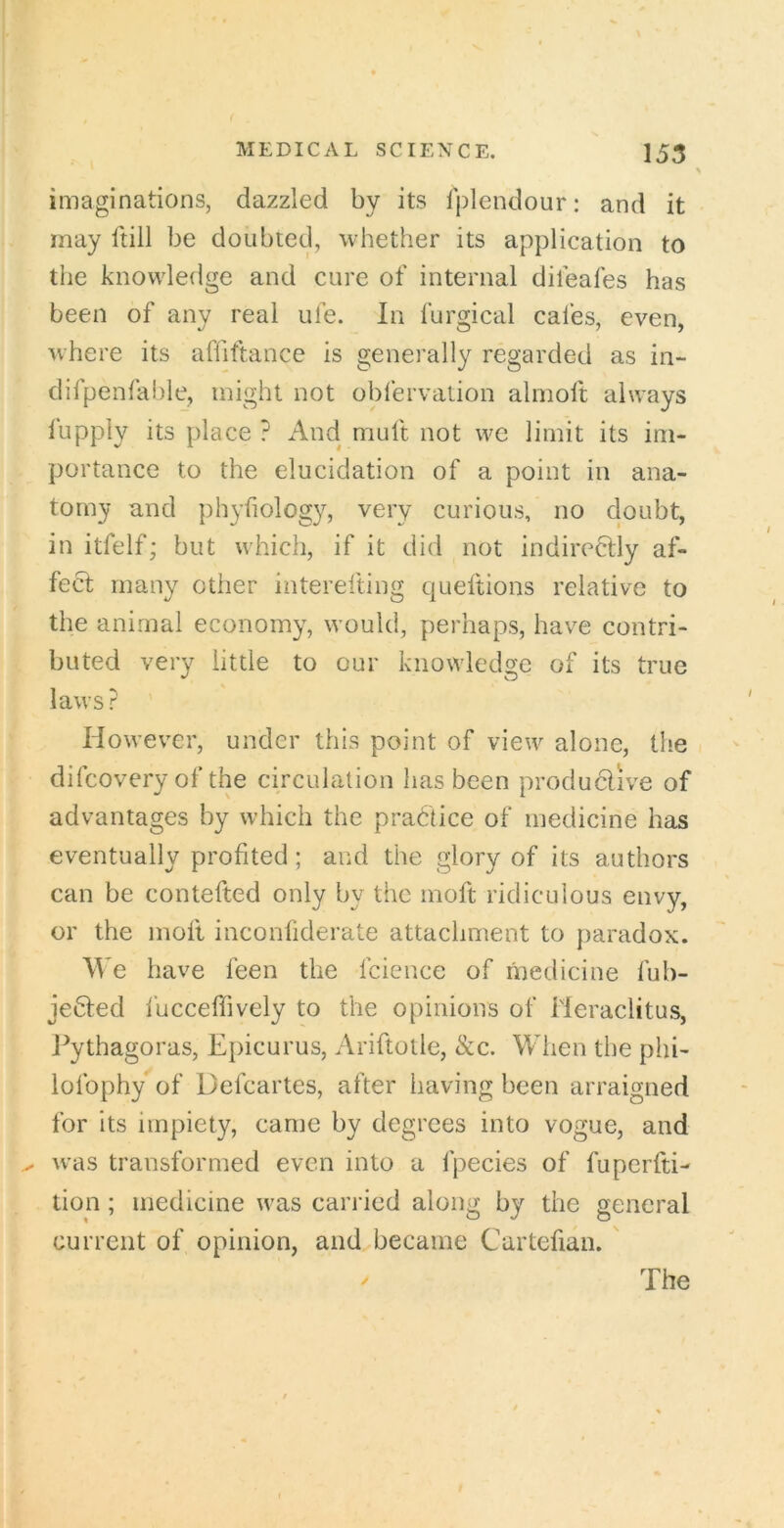 imaginations, dazzled by its Iplendour: and it may ftill be doubted, whether its application to the knowledge and cure of internal difeafes has been of any real ufe. In furgical cafes, even, where its affiftance is generally regarded as in- difpenfable, might not obfervation almoft always lupply its place ? And muft not wc limit its im- portance to the elucidation of a point in ana- tomy and phyfiolog}^, very curious, no doubt, in itfelf; but which, if it did not indiredlly af- fect many other interefting queftions relative to the animal economy, w’ould, perhaps, have contri- buted very little to our knowledge of its true laws? ’ However, under this point of view alone, the difcovery of the circulation has been productive of advantages by which the practice of medicine has eventually profited; and the glory of its authors can be contefted only by the moft ridiculous envy, or the inofl inconfiderate attachment to paradox. We have feen the fcicnce of medicine fub- jedled iucceffively to the opinions of Heraclitus, J^ythagoras, Epicurus, Ariftotle, &c. When the phi- lofophy of Defcartes, after having been arraigned for its impiety, came by degrees into vogue, and .. was transformed even into a fpecies of fuperfti- tion; medicine was carried along by the general current of opinion, and became Cartefian. '