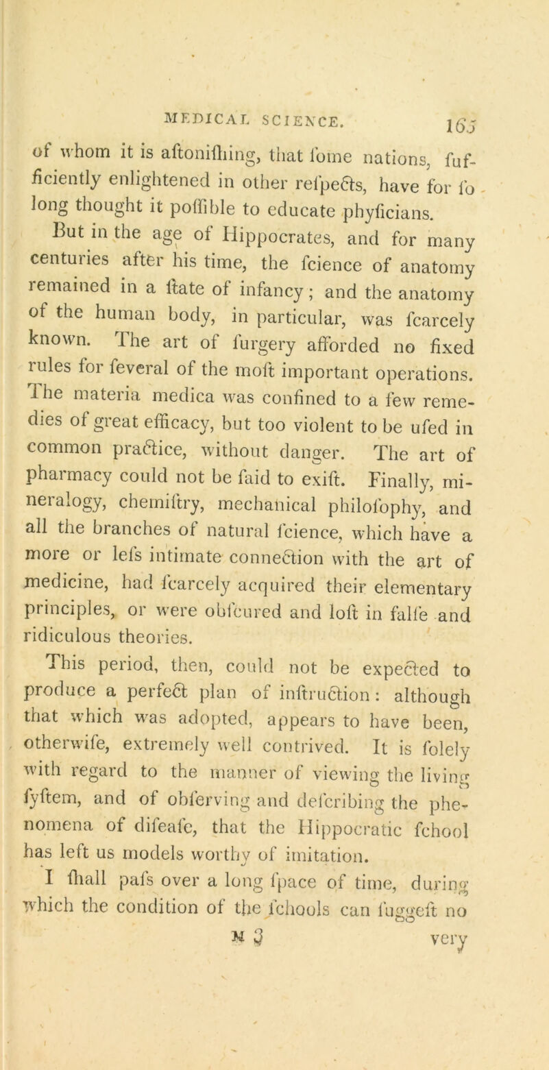 of whom it is aftonidiing, tliat fume nations, fuf- ficiently enlightened in other refpeas, have for fo - long thought it pofiiblc to educate phyficians. But in the age of Hippocrates, and for many centuries after his time, the fcience of anatomy remained in a Itate of infancy; and the anatomy of the human body, in particular, was fcarcely known. The art of furgery afforded no fixed rules for feveral of the moft important operations, d he mateiia medica was confined to a few reme- dies of great efficacy, but too violent to be ufed in common praftice, without danger. The art of pharmacy could not be faid to exift. Finally, mi- neralogy, cherniftry, mechanical philofophy, and all the branches of natural fcience, which have a more or lefs intimate connection with the art of medicine, had fcarcely acquired their elementary principles, or were obfcured and loft in falle and ridiculous theories. This period, then, could not be expected to produce a perfect plan of inftru6f.ion : although that which w^as adopted, appears to have been, otherwife, extremely well contrived. It is folely ■with regard to the manner of viewing the livincf fyftem, and of obferving and defcribing the phe- nomena of difeafe, that the Hippocratic fchool has left us models worthy of imitation. I ffiall pafs over a long fpace of time, during which the condition of the fchools can fuggeft no M very