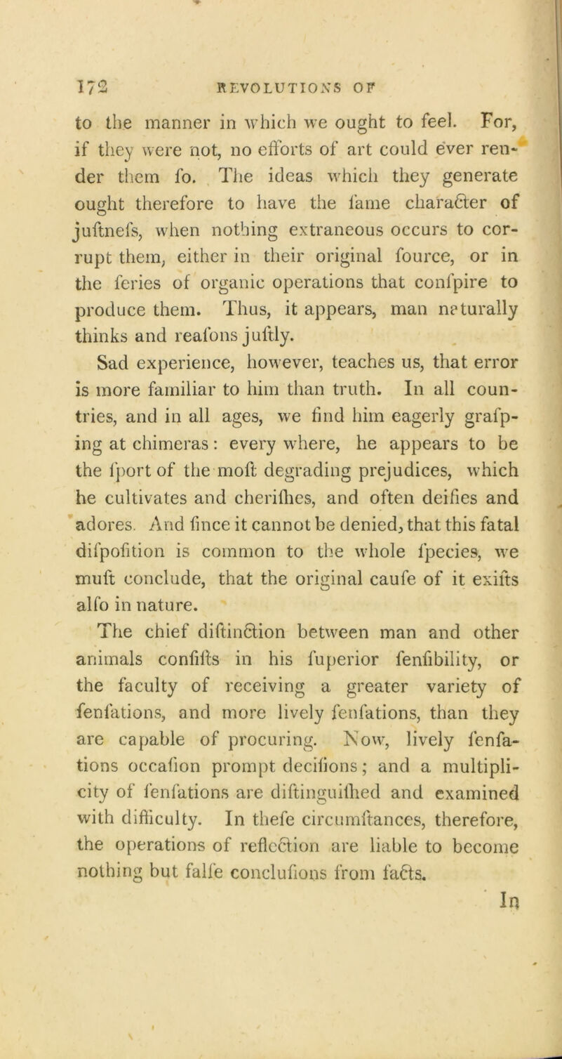 to the manner in which we ought to feel. For, if they were not, no efforts of art could e'ver ren- der them fo. , The ideas which they generate ought therefore to have the fame charadfer of juftnefs, when nothing extraneous occurs to cor- rupt them, either in their original fource, or in % the feries of organic operations that confpire to produce them. Thus, it appears, man neturally thinks and reafons juftly. Sad experience, however, teaches us, that error is more familiar to him than truth. In all coun- tries, and in all ages, we find him eagerly grafp- ing at chimeras: every where, he appears to be the lj)ort of the moft degrading prejudices, which he cultivates and cherilhes, and often deifies and adores. And fmce it cannot be denied^ that this fatal difpofition is common to the whole fpecies, we muft conclude, that the original caufe of it exifts alfo in nature. The chief diftindlion between man and other animals confilfs in his fuperior fenfibility, or the faculty of receiving a greater variety of fenfations, and more lively fenfations, than they are capable of procuring. Now, lively fenfa- tions occafion prompt decifions; and a multipli- city of fenfations are diftinguilhed and examined with difficulty. In thefe circumftances, therefore, the operations of reflccfion are liable to become nothing but falfe conclufions from fa6fs. In