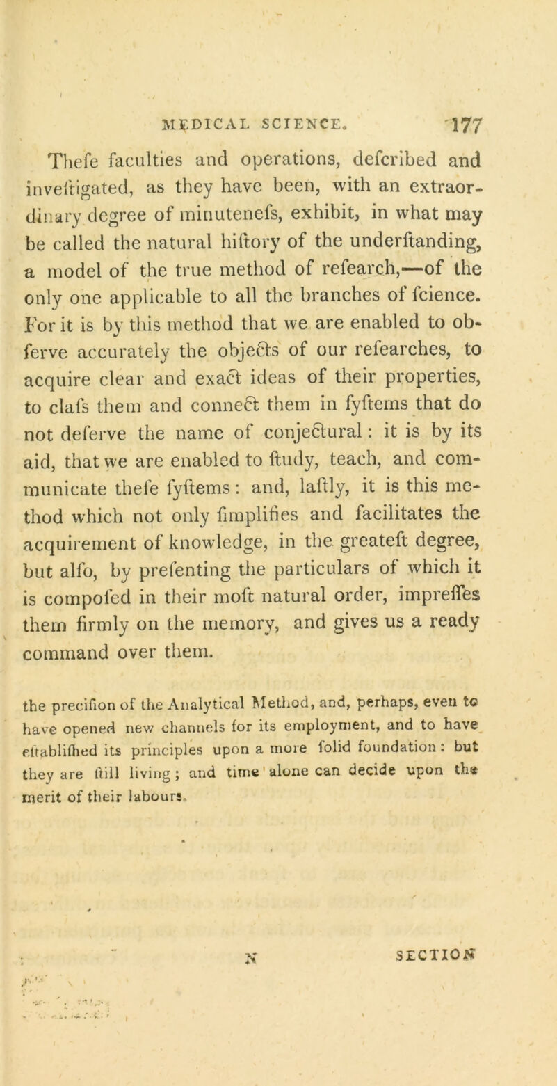 MEDICAL SCIENCE. 177 Thefe faculties and operations, defcribed and inveftigated, as they have been, with an extraor- dinary degree of minutenefs, exhibit, in what may be called the natural hiitory of the underftanding, a model of the true method of refearch,—of the only one applicable to all the branches of fcience. For it is by this method that we are enabled to ob- ferve accurately the objects' of our refearches, to acquire clear and exact ideas of their properties, to clafs them and conned; them in fyftems that do not deferve the name of conjectural: it is by its aid, that we are enabled to ftudy, teach, and com- municate thefe fyftems: and, laftly, it is this me- thod which not only fimplifies and facilitates the acquirement of knowledge, in the greateft degree, but alfo, by prefenting the particulars of which it is compofed in their moft natural order, imprefles them firmly on the memory, and gives us a ready command over them. the precifion of the Analytical Method, and, perhaps, even to have opened new channels for its employment, and to have eftablifhed its principles upon a more folid foundation: but they are Itill living; and time' alone can decide upon th» merit of their labours. /■ \ ‘ N SECTION?