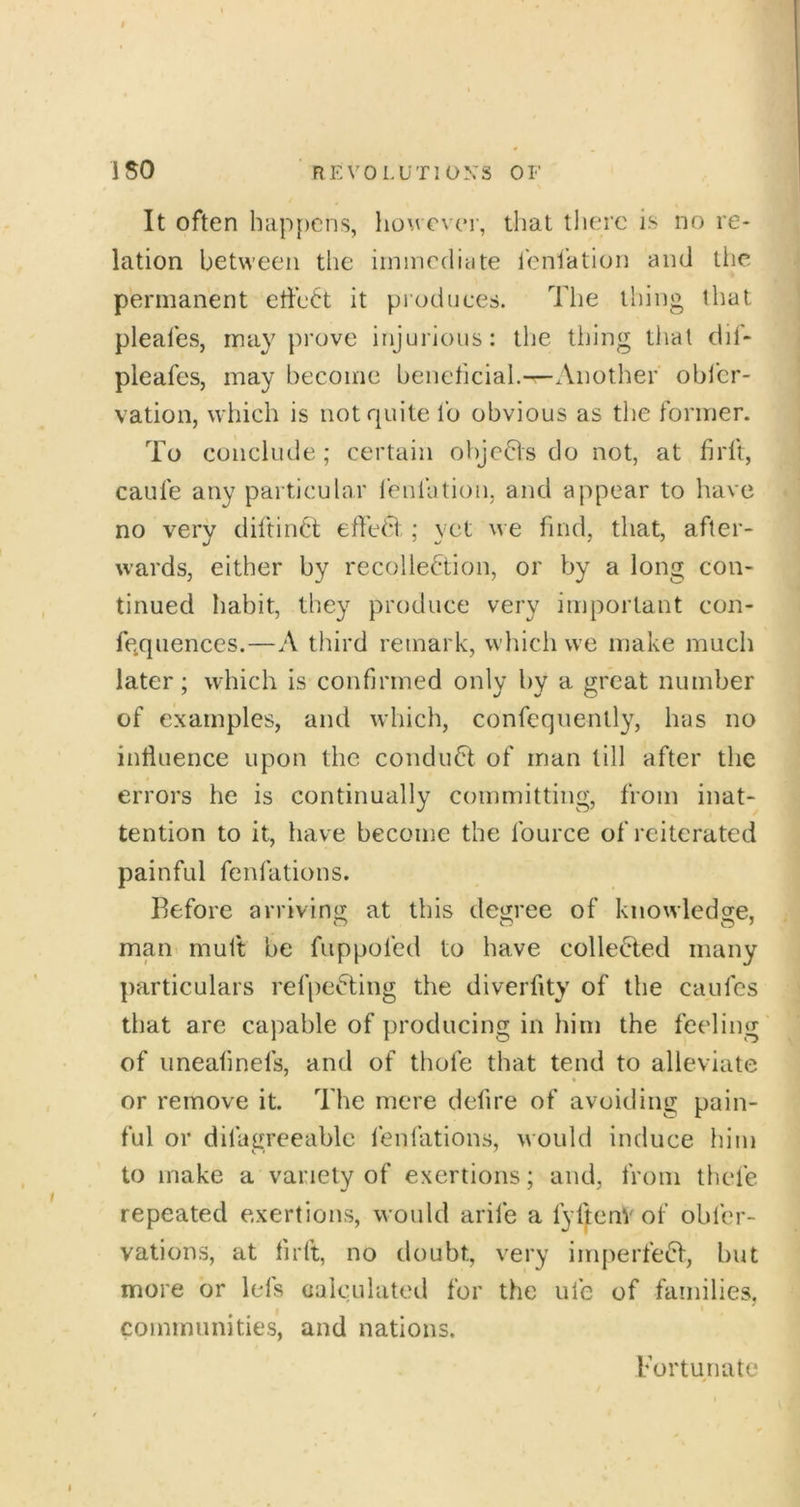 It often lmp[)cns, Iiom cvct, that there is no re- lation between the irnmedicite ieni'ation and the permanent etiett it produces. Tlie thing tliat pleafes, may prove injurious: the tiling that dii- pleafes, may become beneficial.—Another obl’cr- vation, which is not quite fo obvious as the former. To conclude ; certain ohjefls do not, at firft, caufe any particular ieniation, and appear to have no very diftiii6t elfe^d ; yet we find, that, after- wards, either by recollection, or by a long con- tinued habit, they produce very important con- fqquences.—A third remark, which we make much later; which is confirmed only by a great number of examples, and which, confcqnently, has no influence upon the conduCt of man till after the errors he is continually committing, from inat- tention to it, have become the fource of reiterated painful fenfations. Before arriving at this degree of knowledge, man muft be fuppofed to have collected many particulars ref|)eCting the diverflty of the caufes that are capable of producing in him the feeling of uneafmefs, and of thofe that tend to alleviate or remove it. The mere defire of avoiding pain- ful or difagreeablc fenfations, would induce him to make a variety of exertions; and, from thefe repeated exertions, would arife a fyf^enVof obfer- vations, at firft, no doubt, very imperfeCI, but more or lels calculated for the ufe of families, communities, and nations. Bor tun ate