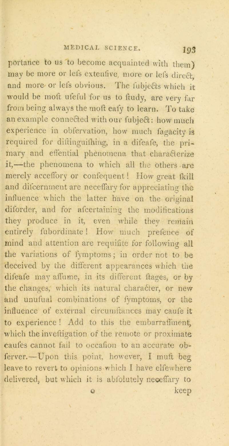 portance to us Ito become acquainted with them) may be more or lels extenlive, more or lels direct, and more'or lefs obvious. The lubjc6ts which it would be molt uferul for us to ftudy, are very far from being always the moft ealy to learn. To take an example connected with our fubje6t: how much experience in obfervation, how much fag^city is required for diftinguilhing, in a difeafe, the pri- mary and eflential phenomena that charaderize it,—the phenomena to which all the others -are merely accelTory or confequent! How great (kill and difcernment are neceffary for appreciating the influence which the latter have on the original diforder, and for afcertaining the modifications they produce in it, even while they reirlain entirely fubordinate! How' much prefence of mind and attention are requiiite for following all the variations of fymptoms; in order not to be deceived by the different appearances which the difeafe may affume, in its different ftages, or by the changes, w’hich its natural character, or new and unufual combinations of fymptoms, or the influence of external circumftances may caufe it to experience ! Add to this the ernbarraffment, which the invcftigation of the remote or proximate caufes cannot fail to occafion to an accurate ob- ferver.—Upon this point, however, I muff beg leave to revert to opinionS'which I have clfewdiere delivered, but which it is abfolutely neceffiry to o ' keep