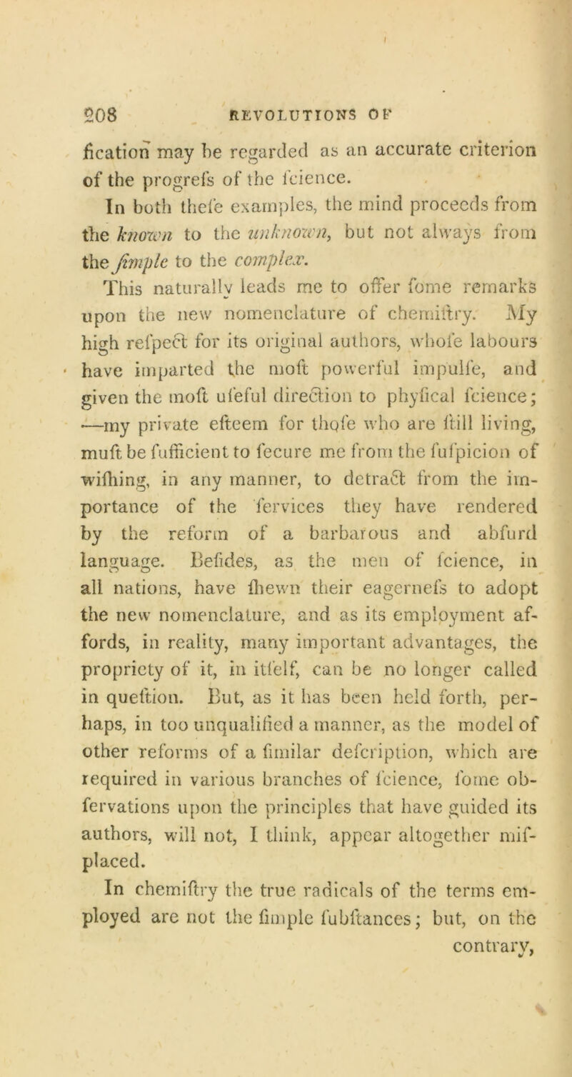 jfication may be regarded as an accurate criterion of the progrefs of the fcience. In both thefe examples, the mind proceeds from the known to the laiknown, but not always from the Jimplc to the complex. This naturally leads me to offer fome remarks upon the new nomenclature of cherniltry. My high refpeft for its original authors, whofe labours • have imparted the moft powerful impulle, and given the moft ufeful direction to phyfical fcience; ■—my private efteem for thqfe who are hill living, muft be fufficient to fecure me from the fulpicion of wifliing, in any manner, to detrafl from the im- portance of the fervices they have rendered by the reform of a barbarous and abfurd language. Befides, as the men of fcience, in all nations, have fliewn their eagernefs to adopt the new nomenclature, and as its employment af- fords, in reality, many important advantages, the propriety of it, in itfelf, can be no longer called in queftion. But, as it has been held forth, per- haps, in too unqualitied a manner, as the model of other reforms of a fimilar defeription, which are required in various branches of i’cience, fome ob- fervations upon the principles that have guided its authors, will not, 1 think, appear altogether mif- placed. In chemiftry the true radicals of the terms em- ployed are riot the fimplc fubftances; but, on the contrary,