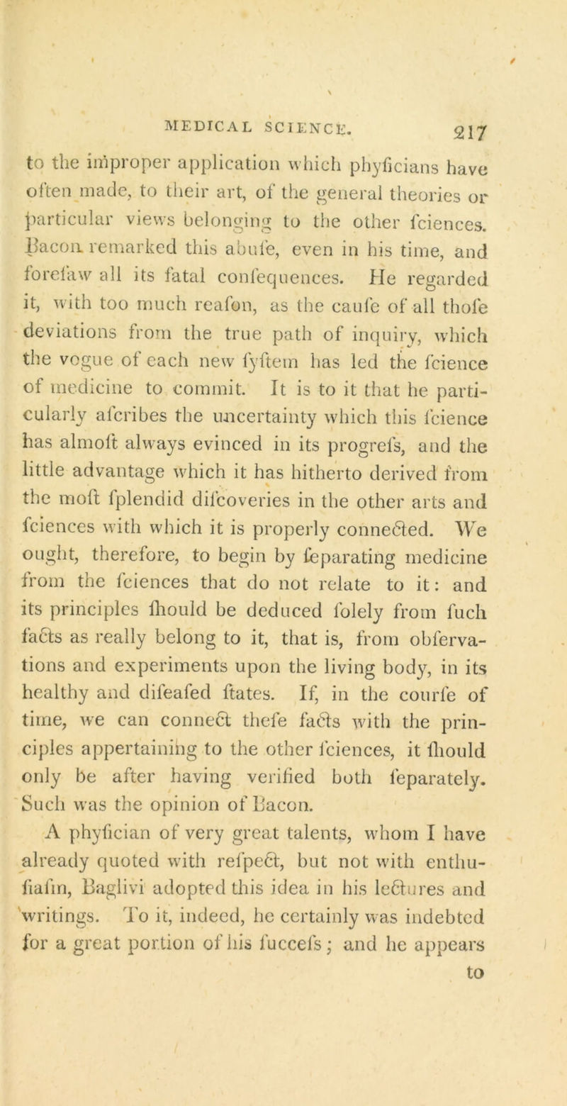 to the improper application which phyficians have often made, to their art, of the general theories or particular views belonging to the other fciences. llacoii remarked this abufe, even in his time, and forelaw all its fatal confecjuences. He regarded it, with too much reafon, as the caufe of all thole deviations from the true path of inquiry, wdiich the vogue of each new lyftein has led the fcience of medicine to commit. It is to it that he parti- cularly aferibes the luicertainty which this fcience has almoft always evinced in its progrefs, and the little advantage which it has hitherto derived from the moft fplendid difeoveries in the other arts and fciences with which it is properly connedfed. We ought, therefore, to begin by feparating medicine from the fciences that do not relate to it: and its principles fliould be deduced folely from fuch faHs as really belong to it, that is, from obferva- tions and experiments upon the living body, in its healthy and difeafed ftates. If, in the courfe of time, we can conneH thefe fads with the prin- ciples appertainihg to the other fciences, it fliould only be after having verified both feparately. Such was the opinion of Bacon. A phyfician of very great talents, whom I have already quoted with refped, but not with enthu- liafm, Baglivi adopted this idea in his le6Iures and 'writings. To it, indeed, he certainly was indebted for a great portion of his fuccefs; and he appears