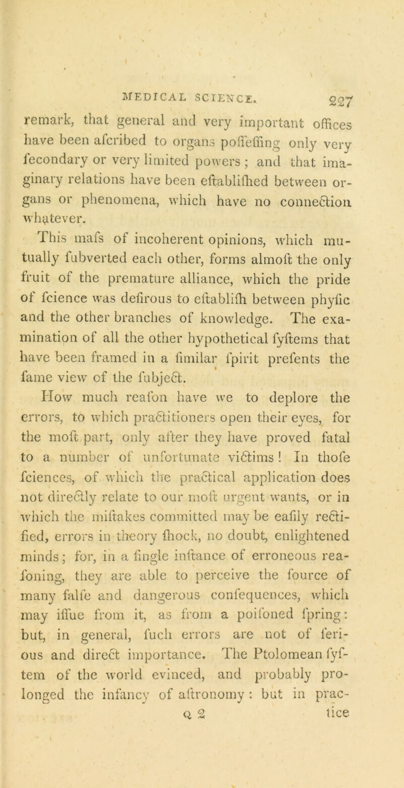 remark, that general and very important offices have been afcribed to organs polTeffing only very lecondary or very limited powers ; and that ima- ginary relations have been cftabliffied between or- gans or phenomena, which have no connection whj^tever. This mafs of incoherent opinions, which mu- tually fubverted each other, forms almoft the only fruit of the premature alliance, which the pride of fcience was defirous to eftabliffi between phyfic and the other branches of knowledge. The exa- mination of all the other hypothetical fyftems that have been framed in a fimilar fpirit prefents the fame view of the fubjeCt. How much reafon have we to deplore the errors, to which praClitioners open their eyes, for the moft part, only after they have proved fatal to a number of unfortunate viClims ! In thofe fciences, of which the practical application does not direClly relate to our moft urgent wants, or in Avhich the miftakes committed may be eafily recti- fied, errors in tlieory ffiock, no doubt, enlightened minds; for, in a fingle inftance of erroneous rea- foning, tliey are able to perceive the fource of many falfe and dangerous confequences, which may iffue from it, as from a poifoned fpring: but, in general, fuch errors are not of feri- ous and direCt importance. The Ptolomean fyf- tein of the world evinced, and probably pro- longed the infancy of aftronoiny : but in prac- Q 2 lice I