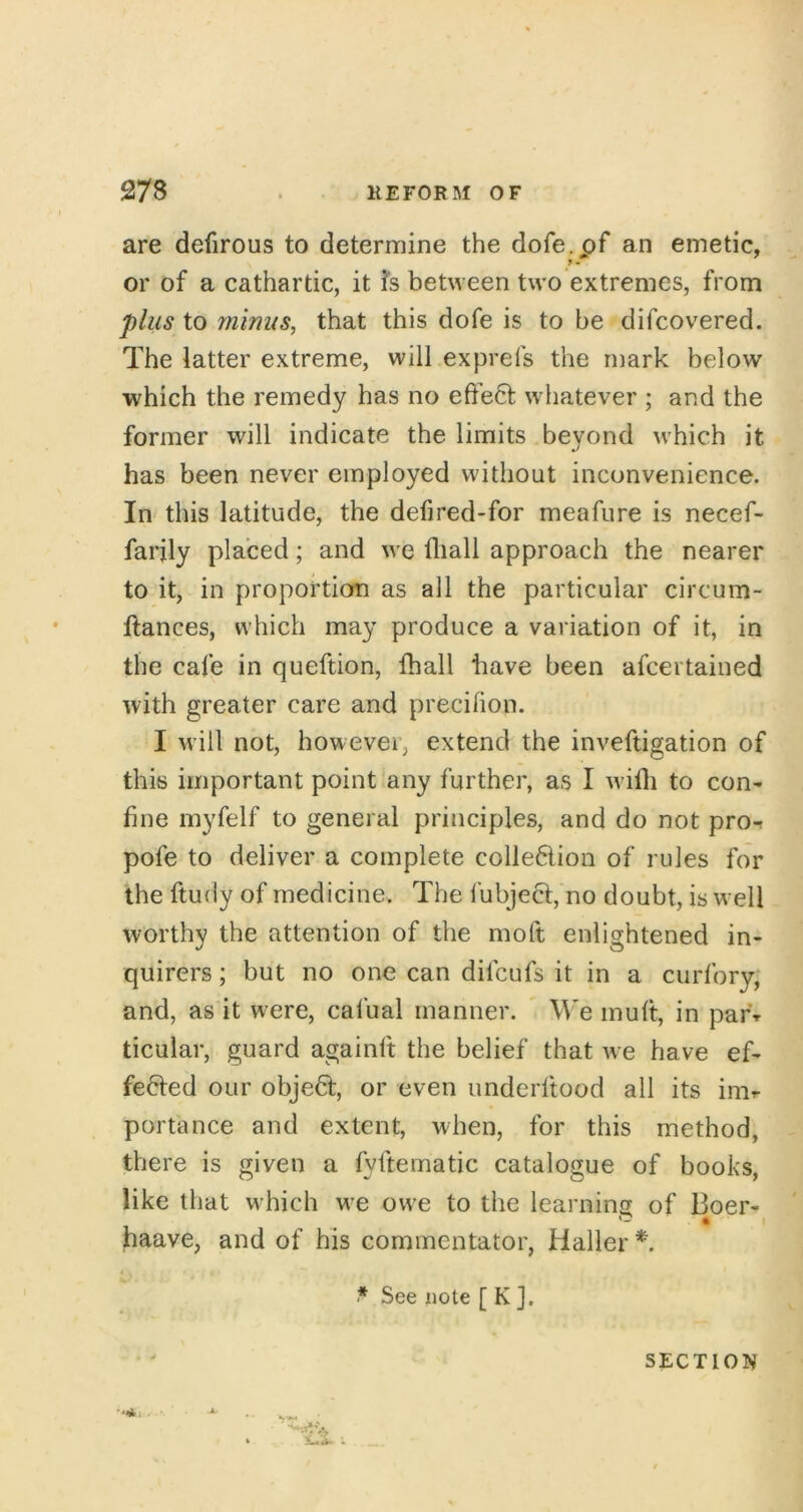 are defirous to determine the dofe.of an emetic, or of a cathartic, it fs between two extremes, from plus to minus, that this dofe is to be difcovered. The latter extreme, will exprefs the mark below ■which the remedy has no eft'e6l whatever ; and the former will indicate the limits beyond which it has been never employed without inconvenience. In this latitude, the defired-for meafure is necef- farjly placed; and we fliall approach the nearer to it, in proportion as all the particular circum- ftances, which may produce a variation of it, in the cafe in queftion, fhall have been afcertained with greater care and precilion. I will not, however, extend the inveftigation of this important point any further, as I Avilli to con- fine myfelf to general principles, and do not pro^ pofe to deliver a complete colledion of rules for the ftudy of medicine. The fubje^:, no doubt, is well worthy the attention of the moft enlightened in- quirers ; but no one can difcufs it in a curfory; and, as it were, cafual manner. W'e mult, in pafr ticular, guard againft the belief that we have ef- fected our object, or even underftood all its inir porta nee and extent, when, for this method, there is given a fyfternatic catalogue of books, like that which we owe to the learnins of Boer- • * I haave, and of his commentator, Haller See note [ K ]. SECTIOI^