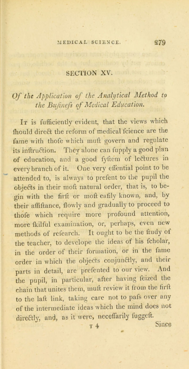 SECTION XV. Of the Application of the Analytical Method to the Bujinefs of Medical Bducation. It is fufficiently evident, that the views which Ihould direct the reform of medical fcience are the fame with thofe which muft govern and regulate its inftruftion, They alone can fupply a good plan of education, and a good fyftem of letiures in every branch of it. One very effential point to be attended to, is always to prefent to the pupil the objedls in their moft natural order, that is, to be- gin with the fiiTt or moft ealily known, and, by their affiftance, flowly and gradually to proceed to thofe which require more profound attention, more Ikilful examination, or, perhaps, even new methods of rcfearch. It ought to be the Itudy of the teacher, to develope the ideas of his Icholar, in the order of their formation, or in the fame order in which the objects conjunaiy, and their parts in detail, are prefented to our view. And the pupil, in particular, after having ieized the chain that unites them, muft review it from the firft to the laft link, taking care not to pafs over any of the intermediate ideas which the mind does not direaiy, and, as it were, neceffarily fuggeft. - X 4 Since