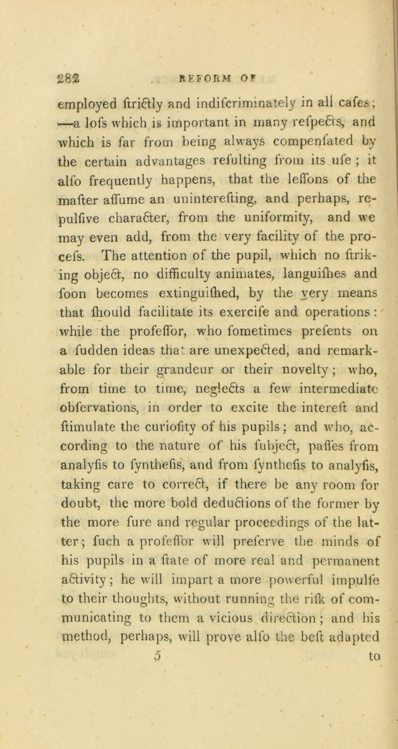 employed ftri6lly and indifcriminately in all cafes; —a lofs which is important in many refpefts, and which is far from being always compenlated by the certain advantages refulting from its ufe ; it alfo frequently happens, that the lefibns of the mafter aflfume an uninterefting, and perhaps, re- pulfive chara6ter, from the uniformity, and we may even add, from the very facility of the pro- cefs. The attention of the pupil, which no ftrik- ing objecf, no difficulty animates, languiffies and foon becomes extinguilbed, by the very means that fliould facilitate its exercife and operations: while‘the profeffor, who fometirnes prefents on a fudden ideas that are unexpefted, and remark- able for their grandeur or their novelty; who, from time to time, negle6ls a few intermediate obfervations, in order to excite the intereft and ftimulate the curiofity of his pupils; and v-ho, ac- cording to the nature of his fubjeef, paffies from analyfis to fynthefis', and fi'om fynthefis to analyfis, taking care to correct, if there be any room for doubt, the more bold deduflions of the former by the more fure and regular proceedings of the lat- ter ; fuch a profeffor will preferve the minds of his pupils in a ftate of more real and permanent activity; he will impart a more powerful impulfe to their thoughts, without running the riff of com- municating to them a vicious direction ; and his method, perhaps, will prove alfo the beft adapted 5 to