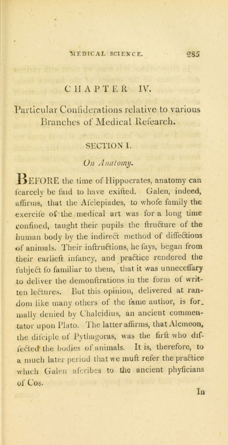 C 11 A P T E R IV. Particular Conliderations relative to various branches of Medical llefeareh. r SECTION I. On Anatomy, I^EFORE the tiaie of Hippocrates, anatomy can Icarcely be faicl to have exifted. Galen, indeed, affirms, that the Afclepiades, to whofe family the exercife of'the medical art was for a long time conhned, taught their pupils the ftruQ:ure of the human body by the indirect method of diffeQ;ions of animals. Their inftruaions, he fays, began from their earlieft infancy, and practice rendered the fubjeft fo familiar to them, that it was unneceffary to deliver the demonftrations in the form ot wu'it- ten lectures. But this opinion, delivered at ran- dom like many others of the fame author, is for. mally denied by Chalcidius, an ancient commen- tator upon Plato. The latter affirms, that Alcmeon, the dilciple of Pythagoras, was the lirft who dif- fefted the bodies of animals. It is, therefore, to a much later period that we muff refer the praHice which Galen aferibes to the ancient phyficians of Cos. In