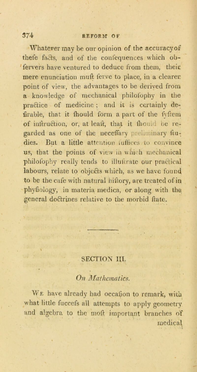 'Whatever may be our opinion of the accuracyof thele fa^s, and of the eonfequences which ob- servers have ventured to deduce from them, their mere enunciation muft ferve to place, in a clearer point of view, the advantages to be derived from a knowledge of mechanical philofophy in the praclice of medicine ; and it is certainly de- iirable, that it Ihould form a part of the fyftem of inftruction, or, at leaft, that it Iboiud be re- garded as one of the uecelfary preliminary fiu- dies. But a little attention luflices to convince us, that the points of view in which mechanical philofophy really tends to illuftrate our practical labours, relate to objects which, as we have found to be the cafe with natural hiftory, are treated of in phyfiology, in materia rnedica, or along with the general doctrines relative to the morbid ftate. \ SECTION IIL 0?i JSIathcmatics. \ We have already had occasion to remark, with * i what little fuccefs all attempts to apply geometry and algebra to the moft important branches o‘f medical