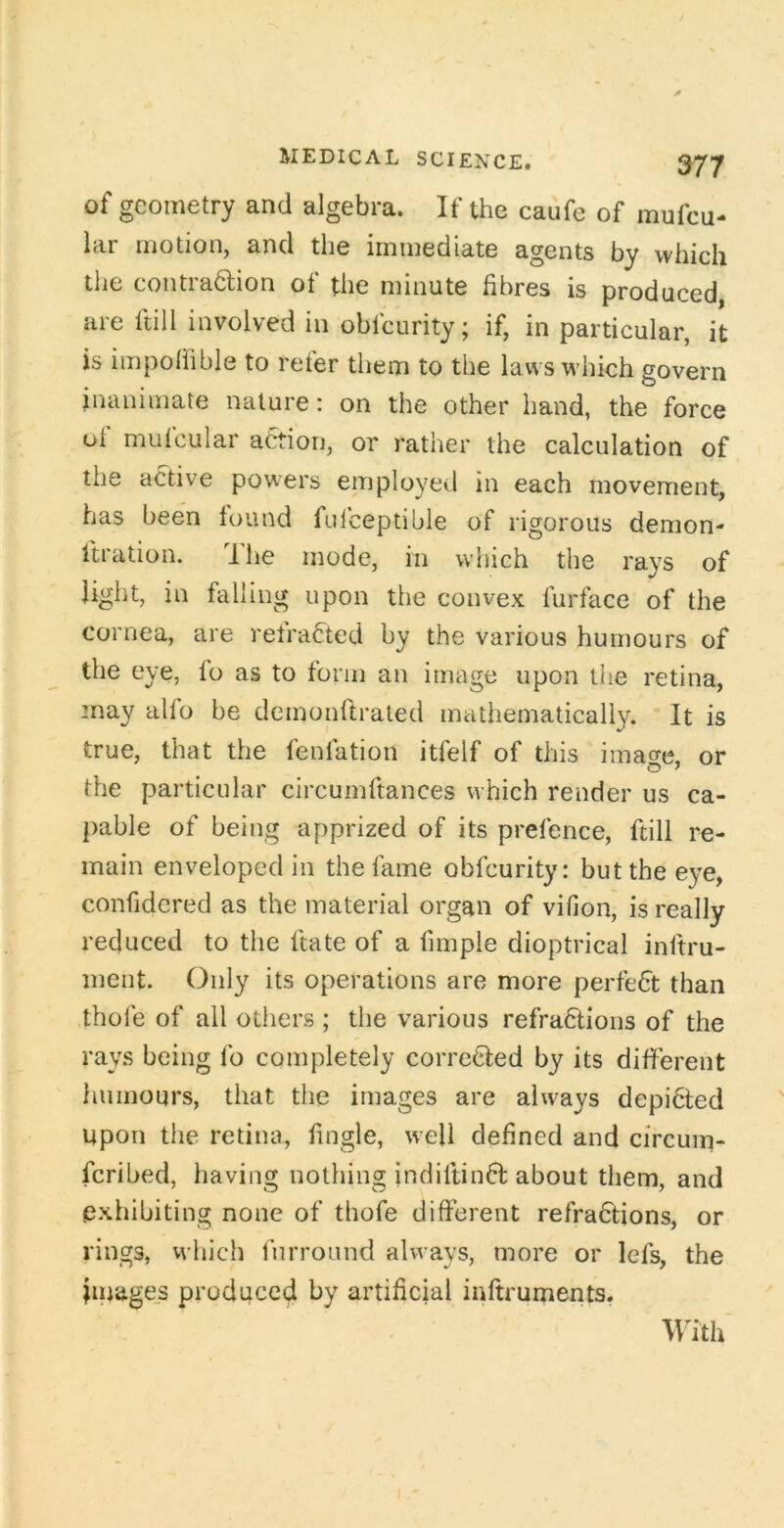 of geometry and algebra. If the caufe of mufcu- lar motion, and the immediate agents by which the contra6lion of the minute fibres is produced, are ftill involved in obfcurity; if, in particular, it is impolfible to reter them to the laws which govern inanimate nature: on the other hand, the force ul mutcular action, or rather the calculation of the active powers employed in each movement, has been found fulceptible of rigorous demon- ftration. dhe mode, in which the rays of light, in falling upon the convex furface of the cornea, are refracted by the various humours of the eye, lo as to form an image upon the retina, may alfo be demonftraled mathematically. It is true, that the fenfation itfelf of this image, or the particular circumftances which render us ca- pable of being apprized of its prefence, ftill re- main enveloped in the fame obfcurity: but the eye, confidcred as the material organ of vifion, is really reduced to the ftate of a fimple dioptrical inftru- ment. Only its operations are more perfect than thole of all others ; the various refra6lions of the rays being fo completely corroded by its difierent humours, that the images are always depi6led upon the retina, fingle, well defined and circum- feribed, having nothing indiltind about them, and exhibiting none of thofe different refradions, or rings, vvhich furround always, more or lefs, the Images produced by artificial inftruments. With