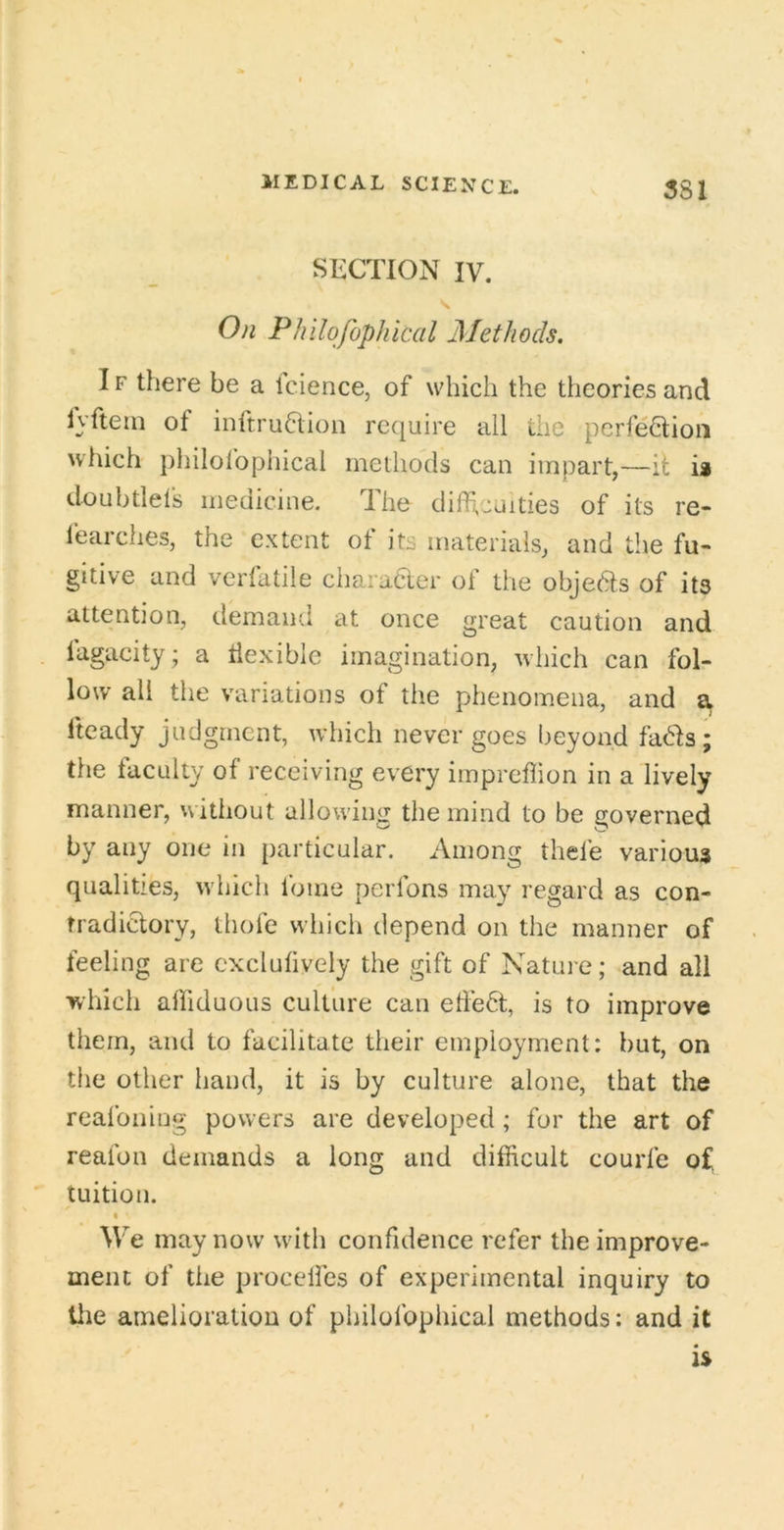 SECTION IV. On Philofophical Methods, IF there be a icience, of which the theories and lyftein of inftru6tion require all the pcrfeOiioii which philofophical methods can impart,—ii; is doubtlefs medicine. The difhcuities of its re- learches, the extent of its materials, and the fu- gitive and verfatile charaaer of the objeas of its attention, demand at once great caution and lagacity; a tiexible imagination, which can fol- low all the variations of the phenomena, and a fteady judgment, which never goes beyond fads; the taculty of receiving every impreflion in a lively manner, without allowing the mind to be governed by any one in particular. Among thefe various qualities, w hich foine perfons may regard as con- tradictory, thofe which depend on the manner of feeling are excluhvely the gift of Nature; and all which alfiduous culture can effect, is to improve them, and to facilitate their employment: but, on the other hand, it is by culture alone, that the reafoiiing powers are developed ; for the art of reafon demands a long and difficult courfe of tuition. « We may now wdth confidence refer the improve- ment of the procelfes of experimental inquiry to tlie amelioration of philofophical methods: and it is