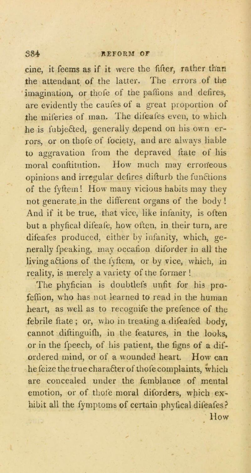 cine, it feems as if it Avere the fifter, rather than the attendant of the latter. The errors .of the 'imagination, or thofe of the paffions and defires, are evidently the caufes of a great proportion of the miferies of man. The difeafes even, to which he is fnbje^ed, generally depend on his own er- rors, or on thole of Ibciety, and are always liable to aggravation from the depraved Itate of his moral conftitiition. How much may erroneous opinions and irregular defires difturb the functions of the fyftein! How many vicious habits may they not generate.in the different organs of the body 1 And if it be true, that vice, like infanity, is often but a phyfical difeafe, how often, in their turn, are difeafes produced, either by infanity, Avhich, ge- nerally fpeaking, may occafion diforder in all the living actions of the fyftem, or by vice, which, in reality, is merely a variety of the former ! The phylician is doubtlefs unfit for his pro- feffion, who has not learned to read in the human heart, as well as to recognife the prefence of the febrile ftate ; or, who in treating a difeafed body, cannot'diftinguifh, in the features, in the looks, or in the fpeech, of his patient, the figns of a dif- ordered mind, or of a wounded heart. How can hefeizethetruechara6terof thofe complaints, which are concealed under the femblance of mental emotion, or of thofe moral difordcrs, which ex- hibit all the fymptoms of certain phyfical difeafes? ' How