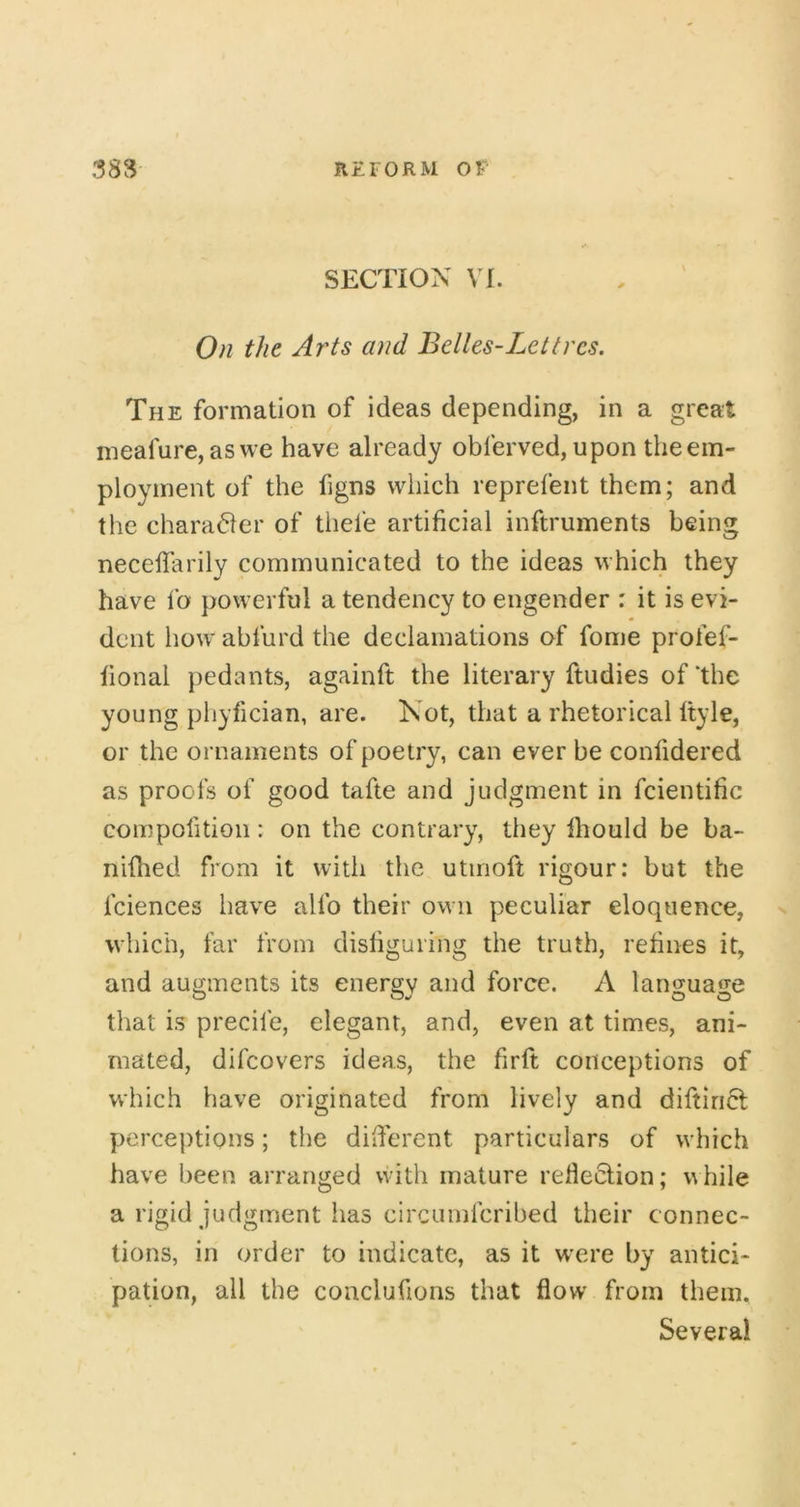 SECTION VI. On the Arts and Belles-Lettres. The formation of ideas depending, in a great meafure, aswe have already obferved, upon the em- ployment of the figns which reprefent them; and the chara(51er of thefe artificial inftruments being neceffarily communicated to the ideas which they have fo powerful a tendency to engender : it is evi- dent how abfurd the declamations of fome profef- lional pedants, againft the literary ftudies of ‘the young phyfician, are. Not, that a rhetorical Ityle, or the ornaments of poetry, can ever be confidered as proofs of good tafte and judgment in fcientific compofition: on the contrary, they Ihould be ba- nidied from it with the utmoft rigour: but the fciences have alfo their own peculiar eloquence, n which, far from distiguring the truth, refines it, and augments its energy and force. A language that is precife, elegant, and, even at times, ani- mated, difcovers ideas, the firft conceptions of which have originated from lively and diftiricl perceptions; the dilferent particulars of which have been arranged with mature reflection; while a rigid judgment has circumfcribed their connec- tions, in order to indicate, as it w'ere by antici- pation, all the coaclufions that flow from them. Several