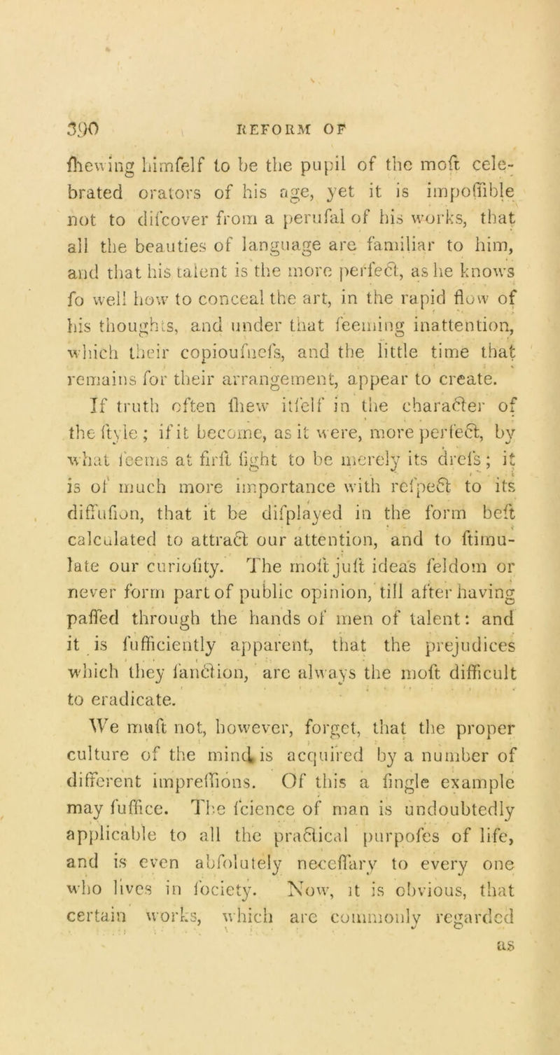 \ 3^)0 REFORM OP fliewing liimfelf to be the pupil of the moft cele- brated orators of his nge, yet it is iiripofiTible not to difcover from a penifal of his works, that all the beauties of language are familiar to him, and that his talent is the more j)erfeCt, as he knows fo well how to conceal the art, in the rapid flow of bis thoughts, and under that feeining inattention, which their copioufnefs, and the little time that remains for their arrangement, appear to create. If truth often fliew itlelf in the charahler of * * the ft\ le ; if it become, as it were, more })crfecl;, by what ieems at flrll flght to be merely its drcls; it is ol much more importance whth refpe^l to its difl'ufion, that it be difplayed in the form beft calculated to attract our attention, and to ftimu- late our curiolity. The moft jult ideas feldom or never form part of public opinion, till after having pafled through the hands of men of talent: and it is fufticiently apparent, that the prejudices w'hich they I'anhlion, arc always the moft difficult to eradicate. We mwft not, howmver, forget, that the proper ' i ) culture of the rninciis acquired by a number of different impreffions. Of this a Angle example may lufftce. The fcience of man is undoubtedly applicable to all the pra6iical purpofes of life, and is even abfolutely neceflary to every one who lives in Ibciety. Now, it is obvious, that certain works, which are commoulv regarded
