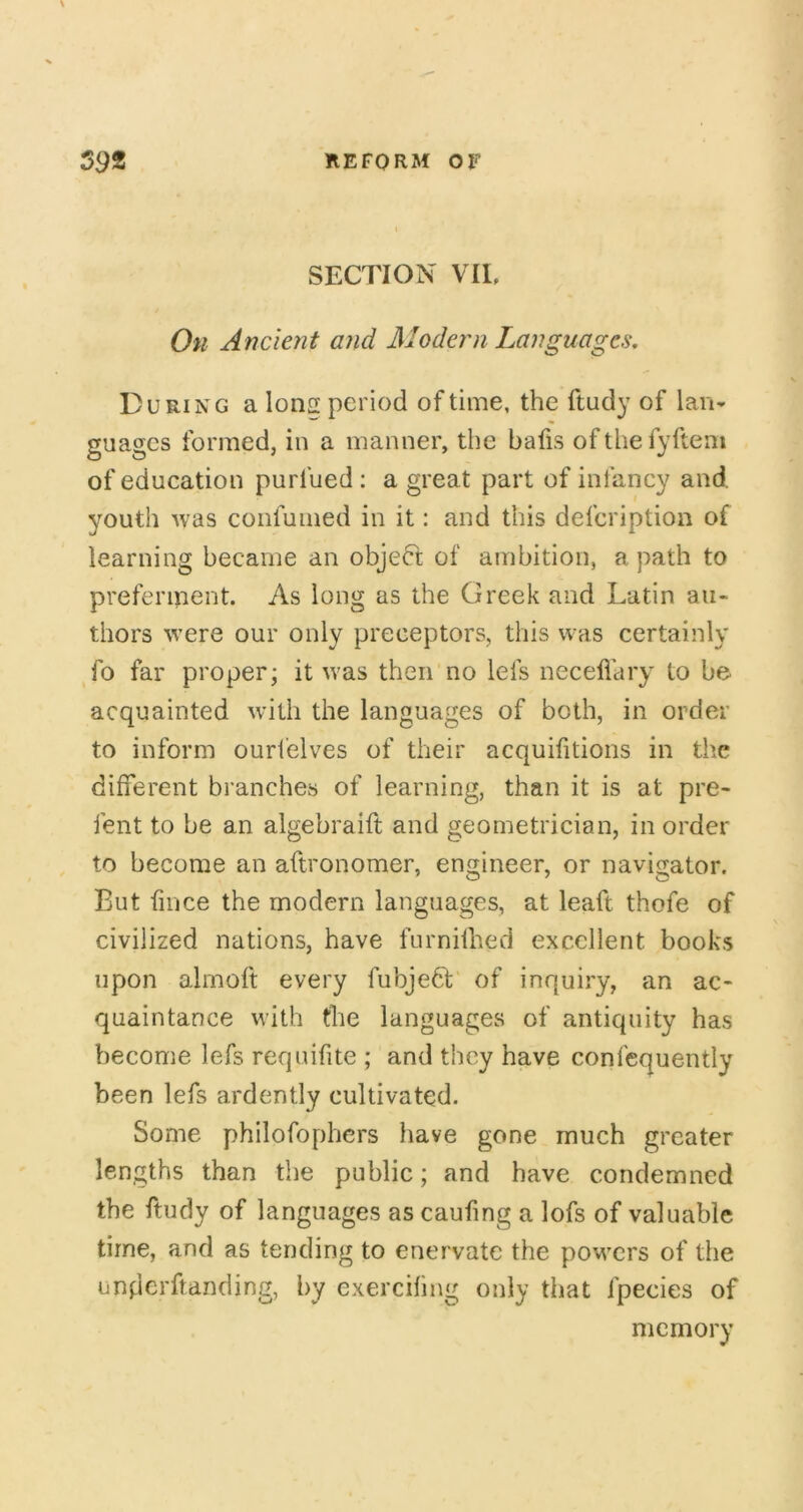 SECTION VIE On Ancient and Modern Languages, During a Ions period of time, the ftudy of Ian* guages formed, in a manner, the bafis ofthefyftem of education purfued : a great part of infancy and youth was confunied in it: and this defcription of learning became an object of ambition, a path to preferment. As long as the Greek and Latin au- thors were our only preceptors, this was certainly fo far proper* it was then no lefs necell'ary to be acquainted with the languages of both, in order to inform ourl'elves of their acquifitions in the different branches of learning, than it is at pre- fent to be an algebraift and geometrician, in order to become an aftronomer, engineer, or navigator. But fince the modern languages, at leaft thofe of civilized nations, have furnifhed excellent books upon alrnoft every fubje6i- of inquiry, an ac- quaintance with the languages of antiquity has become lefs requifite ; and they have confequently been lefs ardently cultivated. Some philofophcrs have gone much greater lengths than the public; and have condemned the ftudy of languages as caufing a lofs of valuable time, and as tending to enervate the powers of the underftanding, by exercifing only that fpecies of memory