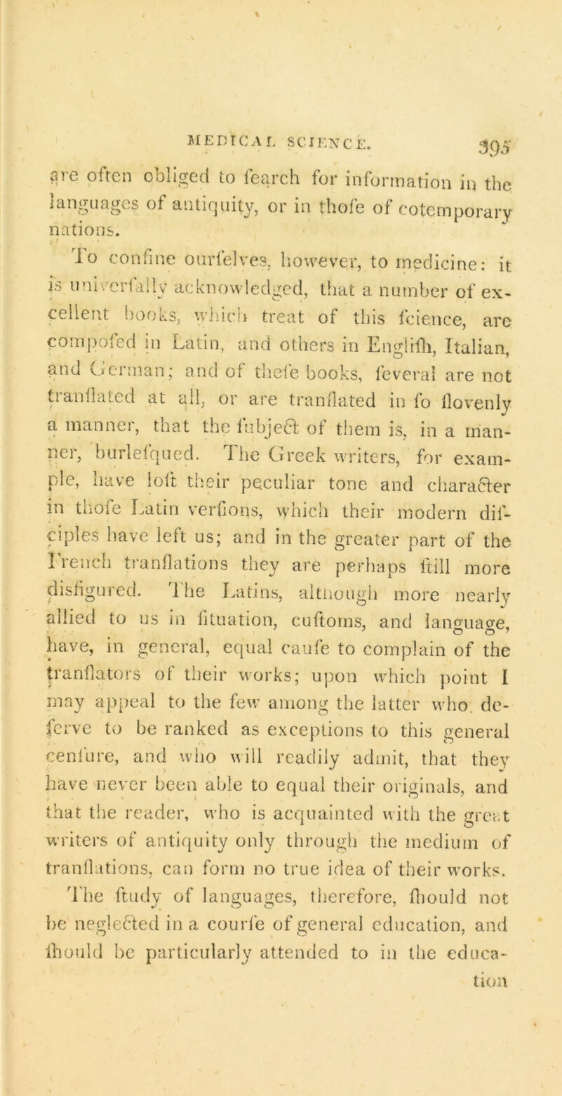 ai-e often obliged to fearch for information in the languages of antic]uity, or in thofe of eotemporary nations. j t lo confine ourlelves, liowever, to medicine: it is uni'/ciially acknowledged, that a number of ex- cellent books, wliich treat of this fcience, are cornpofecl in Latin, and others in Englifli, Italian, and (jcrinan; and of theie books, I'everal are not tianflated at all, or ai’e tran/lated in fo llovenly a manner, that the fubjea of them is, in a man- ner, bLirlelc[Ucd, d he Greek writers, for exam- ple, have loft their peculiar tone and chara^fer in tiiofe Latin verfions, which their modern dif- ciples have left us; and in the greater part of the Lrench tranflations they are perhaps ftill more disfigured. 1 he Latins, although more nearly allied to us in fituation, cuftorns, and lancriiaore, have, in general, ecjual caufe to complain of the tranfiators of their works; upon which jioint I may appeal to the few among the latter who. dc- ferve to be ranked as exceptions to this general cenfure, and who will readily admit, that they have never been able to equal their originals, and that the reader, who is acquainted with the grci.t writers of antiquity only through the medium of tranllations, can form no true idea of their works. d'he ftudy of languages, tlierefore, fliould not he negleded in a courfe of general education, and ihould be particularly attended to in the educa- tion