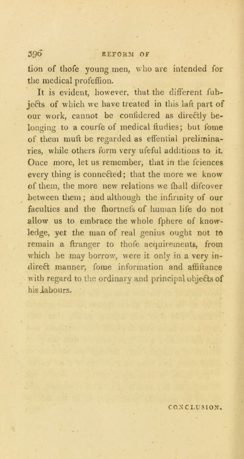 tion of thofe young men, who are intended for the medical profeffion. It is evident, however, that the different fub- jefts of which we have treated in this laft part of our work, cannot be confidered as direftly be- longing to a courfe of medical fiudies; but fome of them muft be regarded as effentiai prelimina- ries, while others form very ufeful additions to it. Once more, let us remember, that in the fciences every thing is conncfted; that the more we know of them, the more new relations we fball difcover between tliem; and although the infirmity of our faculties and the fhortnefs of human life do not allow us to embrace the vi'hole fphere of know- ledge, yet the man of real genius ought not to remain a ftranger to thofe acquirements, from which he may borrow, were it only in a very in- direct manner, fome information and affiftance Avith regard to the ordinary and principal objeCts of his iabours. CONCLUSION.