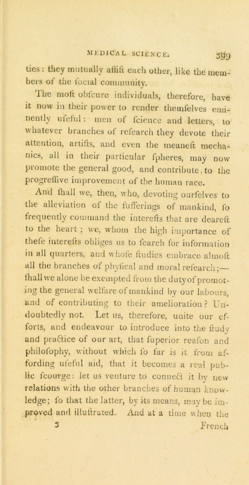 ties : they mutually afiitt each other, like the mem- bers of the focial comuiuuity. The molt obfcure individuals, therefore, have it now in their power to render themfelves emi- nently i/feful: men of fcionce and letters, to whatever branches of refearch they devote their attention, artifts, and even the ineaneft mecha- nics, all in their particular Ipheres, may now promote the general good, and contribute, to the progreffive improvement of the human race. An'd lhall we, then, who, devoting ourfelves to the alleviation of the fufferings of mankind, fo frequently command the interefts tliat are deareft to the heart ; we, wliom the high importance of thefe interefts obliges us to learch for information in all quarters, and wliofe ftudies embrace almoft all the branches of phyfical and moral refearch;— fhall we alone be exempted from the duty of promot- ing the general welfare of mankind by our labours, and of contributing to their amelioration? Un- doubtedly not. Let us, therefore, unite our ef- forts, and endeavour to introduce into the ftudy and practice of our art, that fuperior reafon and philolbphy, without which fo far is it from af- fording uleful aid, that it becomes a real pub- lic fcourge: let us venture to conneci it by new relations with the other branches of human know- ledge; fo that the latter, by its means, may be im- proved and illultrated. And at a lime wbeu the 3 French