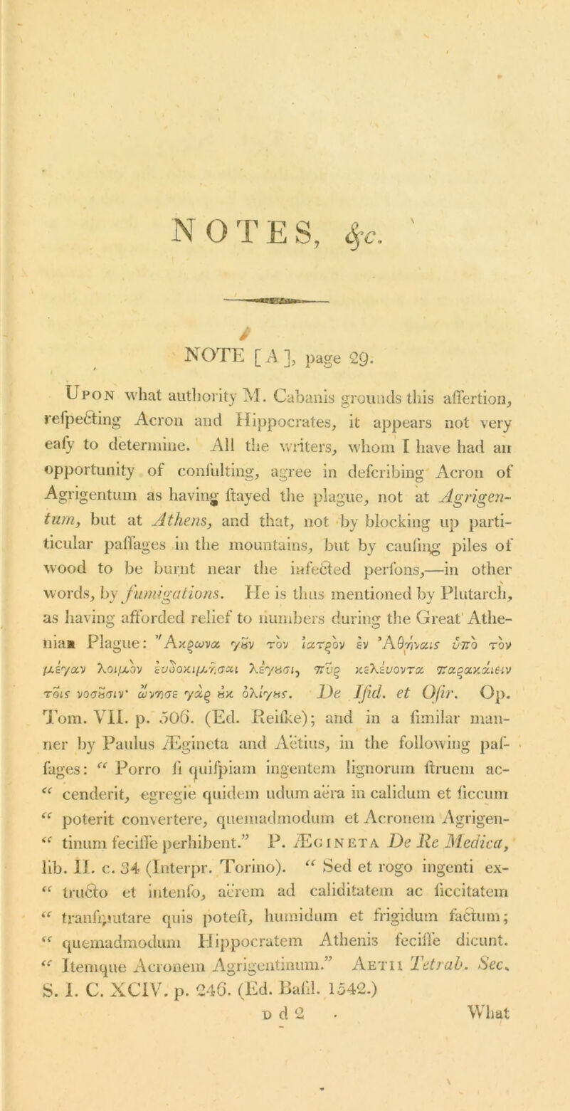 NOTES, 4’c. \ i NOTE [A], page 29- Epon what autliority M. Cabaiiis grounds this aflertioiij refpefting Acron and Hippocrates^ it appears not very eafy to determine. All the wnters, whom I have had an opportunity of conlldting, agree in defcribing' Acron of Agrigentum as having ftayed the plague^ not at Agrigen- tum, but at Athens, and that, not by blocking up parti- ticular paflages in the mountains, but by caufn^ piles of wood to be burnt near the infetied perfons,—in other N words, by fumigations, tie is thus mentioned by Plutarch, as having afforded relief to numbers during the Great' Athe- inam Plague: ’^Ax^oiva 7«v tov iar^ov ev ’AQyivajr vtxq tov fxiyoc'D Xoijxov luoonuj^'f.acii Xlyaai, nzkivovra, ‘jTo.^xy.xiHv rois voc^viv’ uivTUjs y«§ hx oXlyns, l)e Ifld. et Ofir. Op. Tom. VII. p. o06. (Ed. Rehke); and in a limilar man- ner by Paulus iEgineta and Acitius, in the following paf- • fages: “ Porro h quifpiam ingentem lignorum ftruem ac- cenderit, egregie quidem udum aera in calidum et ticcum poterit convertere, quemadmodum et Acronem Agrigen- tinum fecilfe perhibent.” P./Eg in eta De Rc Medica, lib. n. c. 34 (Interpr. Torino). “ Sed et rogo ingenti ex- tru6fo et intenfo, acrem ad caliditatein ac liccitatein tranfiputare quis poteft, humidum et frigidum factum; quemadmodum IJippocratem Athenis fecilfe dicunt. Itemque Acronem Agrigentinum.” Aetii let jab. Sec.. S. I. C. XCiV. p. 246. (Ed. Bafd. 1342.)