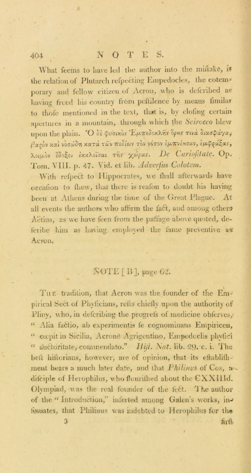 What feems to have led llio author into the miitako, U the relation ot Plutarch refpe^ting J^inpedoclcs^ the cotein-* }>orary and fellow citizen ot Acroii, who is dclcribed as having freed his country from peftilence by means liinilar to tliofe mentioned in the text, that is, by doling certain apertures in a mountain, tlirough which the Scirvcco blew upon the plain. 'O Is (puaix.us ’K/zTrsooxXr/V o^ar rna OiacJ^iya,- f^.xcvv xai xaru tccv TraSiwv tov votov e/i/.t*vc'scxav, Xoj/aov a^o^,£i/ sx'/.XsTaai tyiS •/upas. JJe Ctu'iufdatc. Op. Tom, VILE p. 47. Vid. et lil). Adverfiis Colotem. With rcdpect to Hippocrates, we Ihull afterwards have oecafion to ihew, that there is real’on to doubt his having been at Athens during the time of the Great Plague. At all events the authors v\ho athrm the fa6t, and among others Aetius, as we have feen from the paffage above quoted, de- 1‘cribc him as having employed the fame preventive as: Acron. , I^OTE [ B], page The tradition, that Acro)i was the founder of the Em- pirietd Sect of Phyiicians, lefts chielly upon the authority of Pliny, w ho, in deferibing the progrefs of medicine obferves/ Alia fabtio, ab experimentis fe cognominans Empiricen, eeepit in Sicilia, Acrone Agrigentino, Lanpedcclis phylici audoritate, commendato.” Ar/^. lib. Gf). c. i. The beft hiftorians, however, are of opinion, that its eflablilh- ment bears a much Later date, and that Fhilitius of Cos, a ~ dilciple of Herophilus, who llourilhed about the GXXlikl. Olympiad, was the real founder of the fe6t. 4 he author of the ‘‘ Introduction,” inferted among Galen’s works, iiv hnuates, that Philiuus was indebted to Herophilus for the 3 • hi-ll $