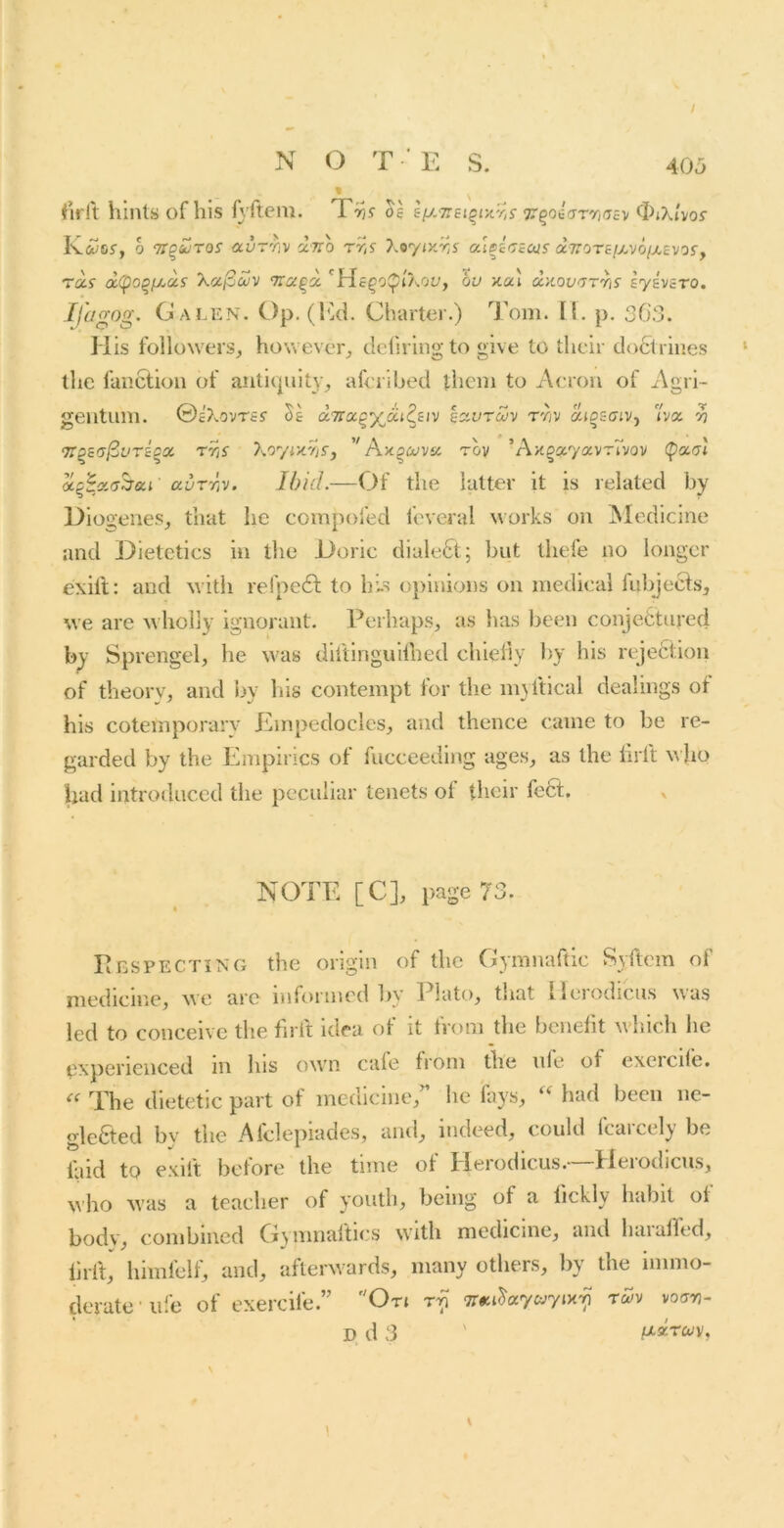 / N O T E S. 405 fWlt hints of his fyftem. os s[j.-7rsiqrA.Y,s 7^^osiyrr,rjsv ^^iXhos KfiDsr, 0 Tiquros ocvrriv 'luo rr,s y.tyiy.r.s aiDscscos a7roTe/xvo//,£vof, raf d(po^f/.as Xoc^uiv Traqd. 'He^oi^iAoy, bu xul dnoc/TT'hs sysvaro. Ifagog. Galen. Op. (fid. Charter.) 7’om. H. p. 30.3. His followers, however, dcliring to give to their doctrines the fanction of antiquity, afcrihed them to Aerou of Agri- geiituni. ©c'XovTs? Vs ccTrx^yidt^siv so^vrcuv tyjv aiosaiVj va v ’n^sa^vrioa, rr,s \oyix.ris, '' A.y.^O!Va. tov ’A/£§a7avTo/ov (f>aat avrr,v. Ibid.—Of the latter it is related by Diogenes, that he compofed feveral works on IMedicine and Dietetics in the Doric dialect; but thefe no longer exill: and w'ith refpeft to bis opinions on medical fuljjecfs, we are wdiolly ignorant. Perhaps, as has been conjectured b^’ Sprengel, he w'as diftinguiihed chiefly by his rejeCtion of theorv, and by his contempt for the m}ftical dealings of his cotemporary Empedocles, and thence came to be re- garded by the Empirics of fucceeding ages, as the In lt w ho had ijitroduced the peculiar tenets of their feet. v NOTE [C], page 73. Pbspecting the origin of the Gymnaftic Syftem oi niedicine, we arc informed by Plato, tliat ileiodiciis was led to conceive the firit idea of it from the benefit which he experienced m his own cafe from the ufe of excicife. The dietetic part of medicine,’’ lie fays, had been ne- gleCted by the Afclepiades, and, indeed, could fcarcely be laid to exift before the time of Herodicus.—Herodicus, who was a teacher of youth, being of a fickly habit of bodv, combined G^mnaftics with medicine, and haialfed, lirft, himfelf, and, afterw ards, many others, by the immo- derate •ufe of exercife.” On tSv voan- D d 3 ' fxzrcov. \