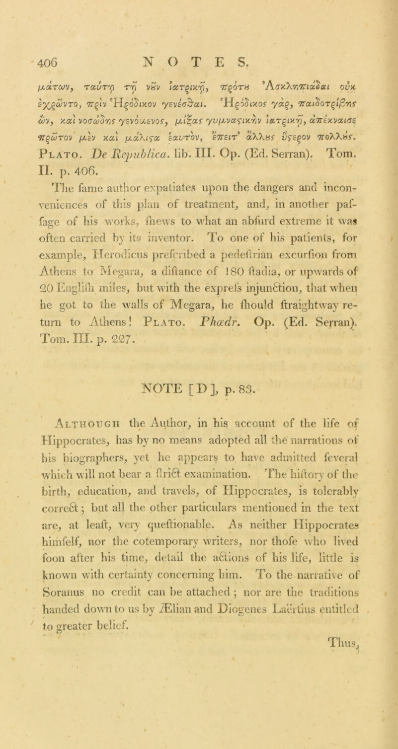fjuxTCiJV, rauT'i^ rri vSv lacr^Dty, TgoTH ’AffxXrjTTiaJaj ovx s^^^vTO, TT^'iv 'H^o^jxov yBvifT^ai. ya^f TTai^OT^i^ns ^v, Ka'i voacu^Tii ysvomtvo^, yvfx,va<^iy.‘^v i&r^ixr^, aTrexvaide 9r§cSrov‘ /x£v xat ixdXi'icc kocvrov, sTTSiT aXX«y vfs^ov 9roXXHr. Plato. De Rcjmhlica. lib. III. Op. (Ed. Seiran). Tom. II. p. 406. 'File fame author expatiates upon the dangers and Incon- veniences of this plan of treatment^ and, in another paf- fage of his works, iiiews to M'liat an abfurd extreme it was often carried by its inventor. To one of his patients, for example, Herodicus prefcribed a pedeftrian excurfion from Athens to Megara, a diftance of 1 SO ftadia, or upwards of 20 Engliili miles, but with the exprefs injunction, that when he got to the walls of Megara, he diould ftraightway re- turn to Athens! Plato. Phadr. Op. (Ed. Serran). Tom. III. p. 227. NOTE [ D ], p. 83. Although the Author, in his account of the life oi Hippocrates, has by no means adopted all the narrations of bis biographers, yet he appears to have admitted fevcral which w ill not bear a flri6t examination. The hiftory of the birth, education, and travels, of Hippocrates, is tolerably corrc6t; but all the other particulars mentioned in the text are, at leaft, very queftlonable. As neither Hippocrates himfelf, nor the cotemporary writers, nor thofe wiio lived foon after his time, detail the actions of his life, little is known wdth certainty concerning him. To the narrative of Soranus no credit can be attached ; nor are tiie traditions handed down to us by iElian and Diogenes Laertius entitled . to greater belief. ThuS;,