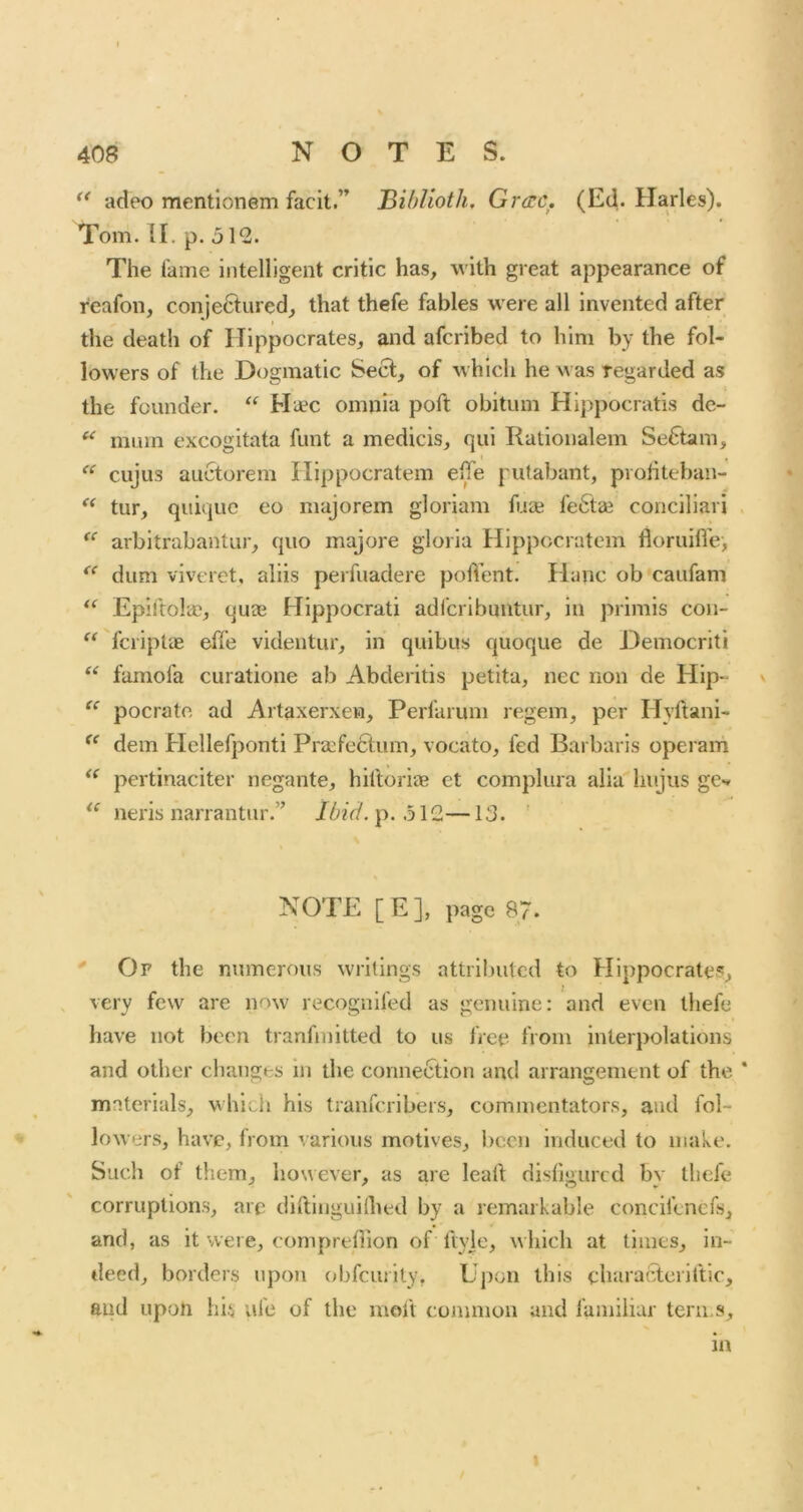 ** adeo mentionem facit.” Bihlioth. Grac. (Ed. Harles). Tom. II. p. The fame intelligent critic has, with great appearance of reafon, conje6lured, that thefe fables were all invented after the death of Hippocrates, and afcribed to him by the fol- lowers of the Dogmatic Sect, of which he was regarded as the founder. Hiec omnia poll obitum Hippocratis de- ^ mum excogitata funt a medicis, qui Rationalem Se6tam, ciijus aucforem Ilippocratem effe pulabant, prohteban- tur, qiiiquc eo majorem gloriam fuai fe6ta3 conciliari arbitrabantur, quo majore gloria Hippocratem floruifle, dum viveret, aliis perfuadere polVent. Hanc ob caiifam Epiftolaj, quae Hippocrati adfcribuntur, in primis con- “ fcriplae effe videntur, in quibus quoque de Democriti “ famofa curatione ab Abderitis petita, nec non de Hip- pocratc ad Artaxerxen, Perfarum regem, per Hyftani- dem Hellefponti Pracfectum, vocato, fed Barbaris operani pertinaciter negante, hiftoriag et complura alia liujus gCv neris narrantiir.” Ibid.\). —13. ' NOTE [E], page 87. ' Of the numerous writings attributed to Hippocrates, very few are now recognifed as genuine: and even thefe have not been tranfmitted to us free from interpolations and other changes in the connection and arrangement of the materials, which his tranferibers, commentators, and fol- lowers, have, from various motives, bccji induced to make. Such of them, however, as are leart disfigured by thefe corruptions, arc diftinguilhed by a remarkable concifenefs, and, as it were, compreflion of fiyje, which at limes, in- deed, borders upon obfeurily, Upon this characteriftic, and upon hU ufe of the moft common and familiar tern s, in