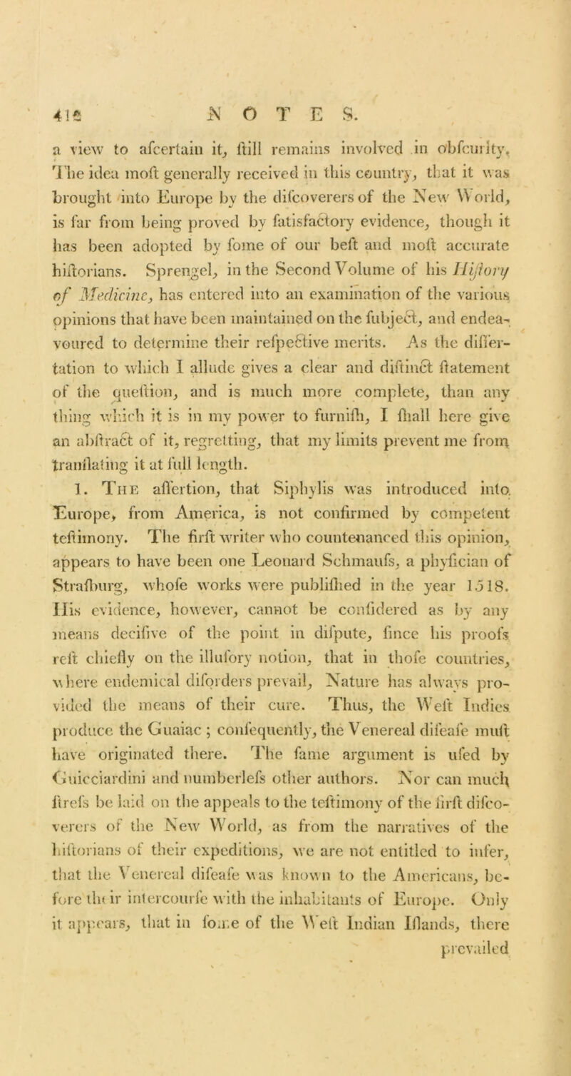 a view to afcertaiii it, ftlll remains involved in obfcurlty, 'i'he idea moil generally received in this country^ that it was brought'into Europe by the clilcoverers of the New World, is far from being proved by fatisfattory evidence, though it has been adopted by fome of our beft and moft accurate hhlorians. Sprengel, in the Second Volume of his Hijhn/ of Medicine, has entered into an examination of the various opinions that have been maintained on the fubjecl, and endea- voured to determine their refpe61;ive merits. As the diller- tation to which 1 allude gives a clear and diftlncl ftatement of the queftion, and is much more complete, than any thing winch it is in my power to furnifli, I fliall here give an abftratt of it, regretting, that my limits prevent me frona tranilating it at full length. 1. The aflertion, that Siphylis was introduced into. Europe, from America, is not confirmed by competent tefiimony. The firft waiter who countenanced this opinion, appears to have been one Leonard Schmaufs, a phyfician of Stradmrg, whofe works were publillied in the year 1518. Ills evidence, however, cannot be conlidered as by any means decifive of the point in difpute, fmee his proofs reft chledy on the illufory notion, that in thofe countiies, where endeniical diforders prevail. Nature has always pro- vided the means of their cure. Thus, the W'eft Indies produce the Guaiac ; confequently, the Venereal difeafe mull have originated there. The fame argument is ufed by Guicciardini and numberlefs other authors. Nor can much ftrels be laid on the appeals to the teftimony of the lirft difeo- verers of the New' World, as from the nanatives of the hiftorians of their expeditions, we are not entitled to infer, that the Venereal difeafe was known to the Americans, be- fore tin ir inlercourfe with the inhabitants of Euro})c. Only it appears, that in foaie of the ^^'eft Indian Wands, there prevailed