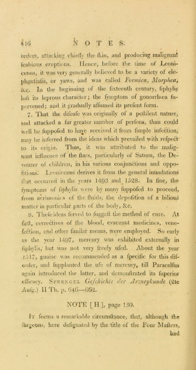 brcieis^ attacking chieriy the thin, and producing malignant icabious eruptions. Hence, before the time of Eeoni- cenus, it was very generally believed to be a variety of ele- phantiaiis, or yaws, and was called Formica, 3Iorpkca^ ike. In the beginning of the fixteenth century, fiphylis loft its leprous character; the fymptom of gonorrhcea fu- pen’ened; and it gradually afiinned its prefent form. 7. That the dileafe Was originally of a peitllent nature, and attacked a far greater number of perfons, than could well be fuppofed to have received it from fimple infedtion^ may be inferred from the ideas which prevailed with refpedt- to its origin. Thus, it was attributed to the malig- nant influence of the ftai s, particularly of Saturn, the De- vourer of children, in his various conjunctions and oppo- htlons.* l.eonicenus derives it from the general inundations that occuned in the years 1493 arid^ 1328. In fine, the fymptoms of fiplw’lis w ere by many fuppofed to proceed, from acrimonies of the fluids, thq depoiltion of a bilious matter in particular parts of the body, &c. 8. '^riiefe ideas ferved to fuggeft the method of cure. At tirft, correctives of the blood, evacuant medicines, vene- fe61ion, and other fimilar means, were employed. So early as the vear 1497, mercury was exhibited externally in liphylis,' but was not very freely ufed. About the year i317^ guaiac was recommended as a fpecific for this dif- order, aiul fu})planted the life of mercury, till Paracelfus again introduced the latter, and demonftrated its fuperipr efllcacy. SpiuiNGEL Gcjchichte tU’v Arintykundc (2te Aui'g.) 11 'i'h. p. (i4fi—G62. NOTE [H], page 130. It feems a remarkable circumftance, tliat, although the fuigeous, here delignated by the title of the Four j\l afters, bad