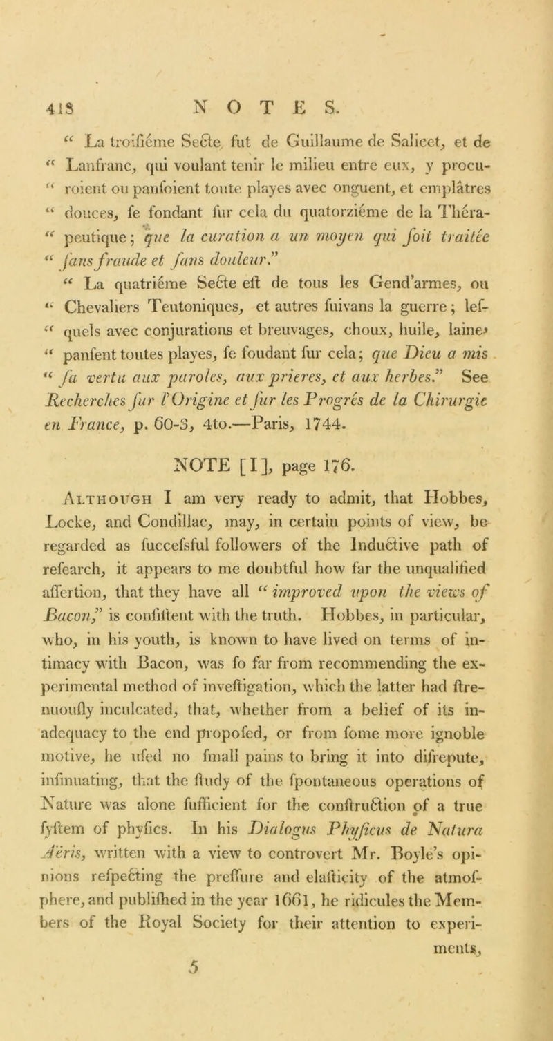 La troifieme Secte fut de Guillaume de Sallcet^ et de Lanfrimc, c\m voulant tenir le milieu entre eux, y procu- “ roieiit oil paufoient toute playes avec onguent^ et cmplatres “ doucesj fe fondant fur ccla dii quatorzieme de la I’liera- peutique; gue la curation a un moyen qui foit ti aitie fansfraude et fans doulcur.” La quatri6me Se6te eft de tons les Gendarmes^, ou Chevaliers Teutoniqucs, et autres fuivans la guerre; lef- quels avec conjurations et breuvages, choux, huile, laine* ** panfent toutes playes, fe Ibudaiit fur cela; que Dieu a mis - fa verta aux paroles, aux prieres, et aui herbes.” See Recherclies far COrigine et fur les Frogres de la Chirurgic tu France, p. 60-3, 4to.—Paris, 1744. NOTE [I], page 176. Although I am very ready to admit, that Hobbes, Locke, and Condillac, may, in certain points of view, be regarded as fuccefsful followers of the indufitive path of refearch, it appears to me doubtful how far the unqualiried aflertion, that they have all improved upon the views of Bacon,” is conliftent with the truth. Hobbes, in particular, who, in his youth, is known to have lived on terms of in- timacy with Bacon, was fo ftir from recommending the ex- perimental method of inveftigation, which the latter had ftre- nuoufty inculcated, that, whether from a belief of its in- adequacy to the end propofed, or IVom fome more ignoble motive, he ufed no fmali pains to bring it into difrepute, infinuating, that the ftudy of the fpontaneous operations of Nature was alone fufticient for the conftru6lion of a true fyftem of phyfics. In his Dialogus Fhyfiem de. Nafura Jeris, written with a view to controvert Mr. Boyle’s opi- nions refpe6ting the prefiiire and elafticity of the atmof- phere, and publifhed in the year l6(ll, he ridicules the Mem- bers of the Boyal Society for their attention to experi- ments.