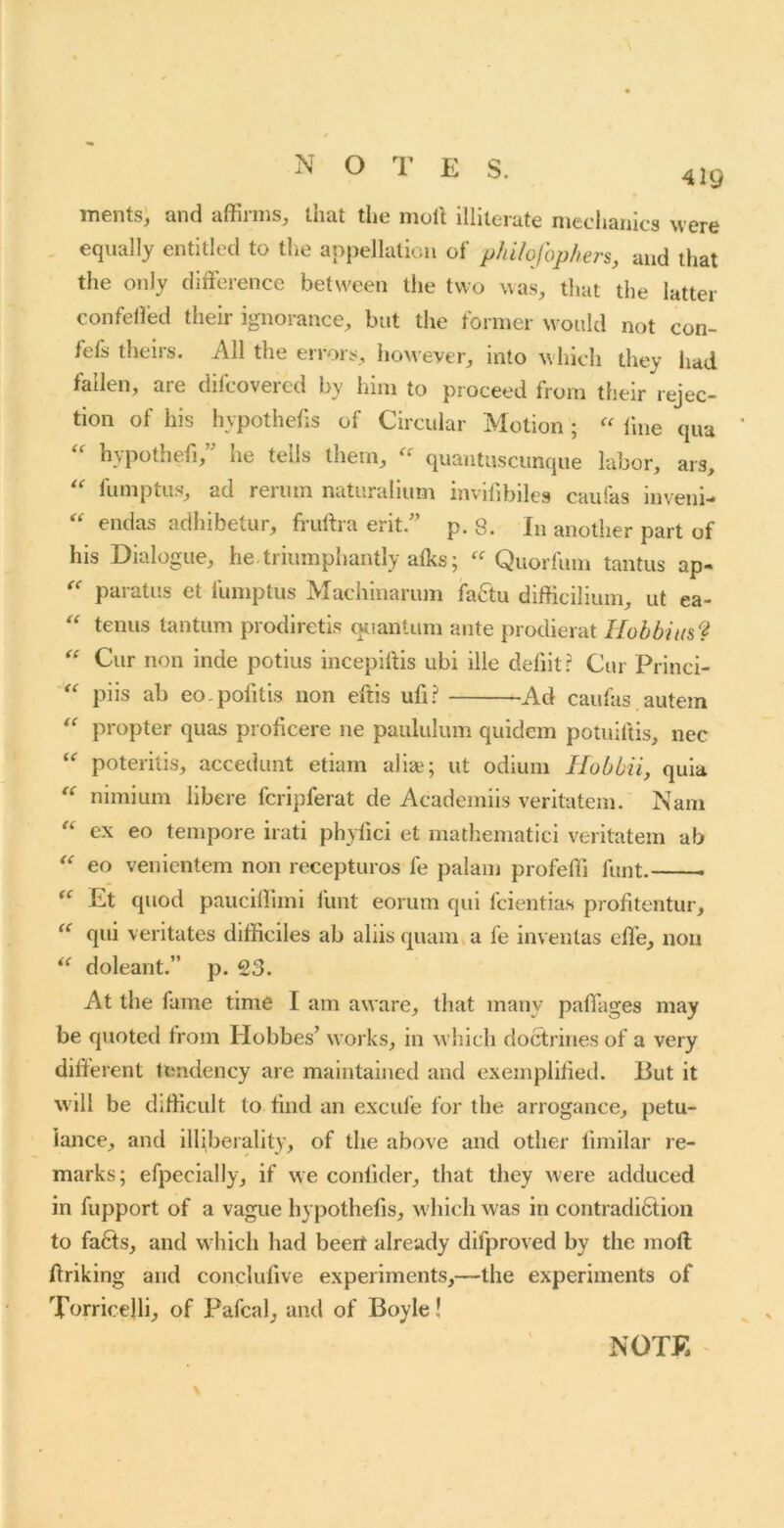 419 ments; and affirms, that the moll illiterate meclianics were , equally entitled to the appellalicn of philofophers, and that the only difference between the two was, that the latter confeiied their ignorance, but the former would not con- fefs theirs. All the errors, however, into wliich they had fallen, are difcovered by him to proceed from their rejec- tion of his hypothecs of Circular Motion ; line qua hypothefi,” he tells them, quantiiscunque labor, ars, ‘‘ fumptus’, ad reriun natiiralium invifibiles can fas inveni- endas adhibetur, frullra erit.” p. 8. In another part of his Dialogue, he. triumphantly alks; Quorfum tantus ap- paratiis et fumptus Machinarum faftu difficilium, ut ea- tenus tantum prodiretis ouantum ante prodierat IIobbit(s9 Cur non inde potiiis incepillis ubi ille debit? Cur Princi- piis ab eo-pofitis non eftis ufi? Ad caulas autem propter quas prolicere ne paululum quidem potuiftis, nec poteritis, accedunt etiam alise; ut odium Ilobbii, quia nimium libere fcripferat de Acadcmiis veritatem. Nam ex eo tempore irati phylici et mathematici veritatem ab eo venicntem non recepturos fe palam profeffi funt. Et quod paucillimi Hint eorum qui fcientias prolitentur, qui veritates difficiles ab aliis quam a fe inventas effe, non doleant.” p. 23. At the fame time I am aware, that many paffages may be quoted Ironi Hobbes’ works, in which doctrines of a very different tendency are maintained and exemplilied. But it will be difficult to bnd an excul'e for the arrogance, petu- lance, and llliberality, of the above and other limilar re- marks; efpecially, if we conlider, that they were adduced in fupport of a vague hypothefis, w hich was in contradi6tion to fa6ls, and w hich had beert already difproved by the moft Oriking and conclulive experiments,—the experiments of Torricelli, of Pafcal, and of Boyle! NOTE