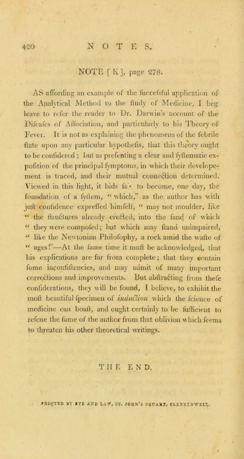 I NOTE [ K], page 278. AS affording an example of the fuccelsfiil application of- the Analytical Method to the lludy of Medicine, I beg leave to itfer the reader to Dr. Dar^^in’s account of the l^ifeafes of Affociation, and particularly to his I'hcory of- Fever. It is not as explaining the phenomena of the febrile flate upon any particular hypothecs, that this theory ought to be conlidered ; but as prefenting a clear and fyftematic ex- polition of the principal fymptoms, in which tlieir develope-* ment is traced, and their mutual conneclion determined. Viewed in this liglit, it bids fa- to become, one day, the foundation of a fyltem, hich,” as the author has with juft confidence expreffed himfelf, “ may not moulder, like the Itiu&nres already cre6led, into the fund of N^hich they were compofed; but which may ftand unimpaired, like the Newtonian Philofophy, a rock amid the wafte of ages!”—At the fame time it muft be acknowledged, that his explications are far from complete; that they contain fome inponfiftencies, and may admit of many important corrections and itnproveinents. But abftradting from thefe confiderations, they will be found, I believe, to exhibit the molt beautiful fpeciinen of induBion which the fcience of medicine can boaft, and ought certainly to be fufficient to refcue the fame of the author from that oblivion which feems to threaten his other theoretical w'ritings. THE END. raiKTED BY lYE AND ST. JOUK’S SQUABS, GLt $