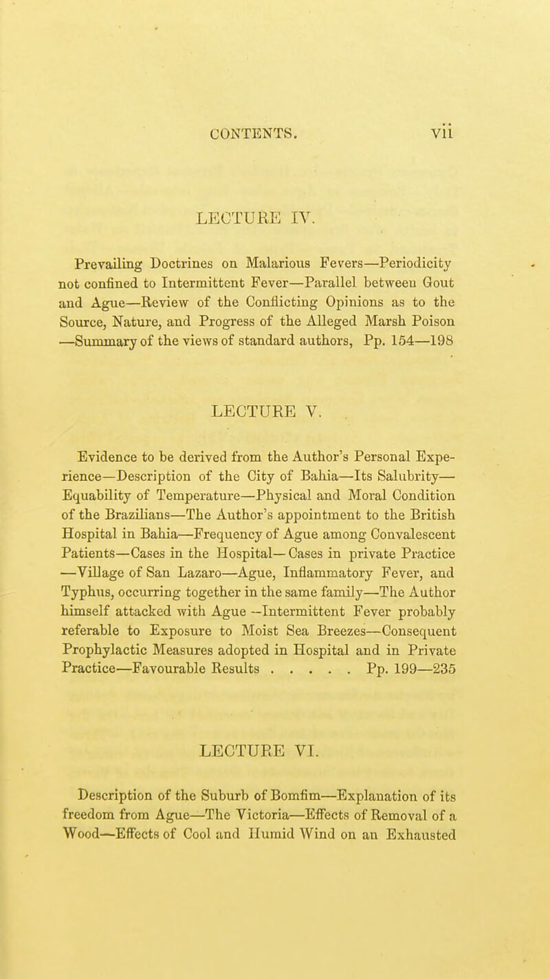 LECTURE IV. Prevailing Doctrines on Malarious Fevers—Periodicity not confined to Intermittent Fever—Parallel between Gout and Ague—Review of the Conflicting Opinions as to the Source, Nature, and Progress of the Alleged Marsh Poison —Summary of the views of standard authors, Pp. 154—198 LECTURE V. Evidence to be derived from the Author's Personal Expe- rience—Description of the City of Bahia—Its Salubrity— Equability of Temperature—Physical and Moral Condition of the Brazilians—The Author's appointment to the British Hospital in Bahia—Frequency of Ague among Convalescent Patients—Cases in the Hospital—Cases in private Practice —Village of San Lazaro—Ague, Inflammatory Fever, and Typhus, occurring together in the same family—The Author himself attacked with Ague —Intermittent Fever probably referable to Exposure to Moist Sea Breezes—Consequent Prophylactic Measures adopted in Hospital and in Private Practice—Favourable Results Pp. 199—235 LECTURE VI. Description of the Suburb of Bomfim—Explanation of its freedom from Ague—The Victoria—Effects of Removal of a Wood—Effects of Cool and Humid Wind on an Exhausted