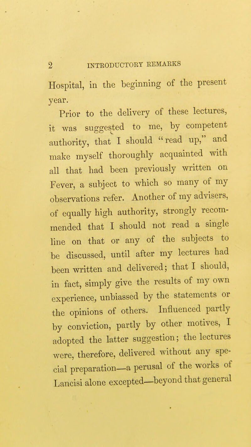 Hospital, in the beginning of the present year. Prior to the delivery of these lectures, it was suggested to me, by competent authority, that I should read up, and make myself thoroughly acquainted with all that had been previously written on Fever, a subject to which so many of my observations refer. Another of my advisers, of equally high authority, strongly recom- mended that I should not read a single line on that or any of the subjects to be discussed, until after my lectures had been written and delivered; that I should, in fact, simply give the results of my own experience, unbiassed by the statements or the opinions of others. Influenced partly by conviction, partly by other motives, I adopted the latter suggestion; the lectures were, therefore, delivered without any spe- cial preparation—a perusal of the works of Lancisi alone excepted—beyond that general