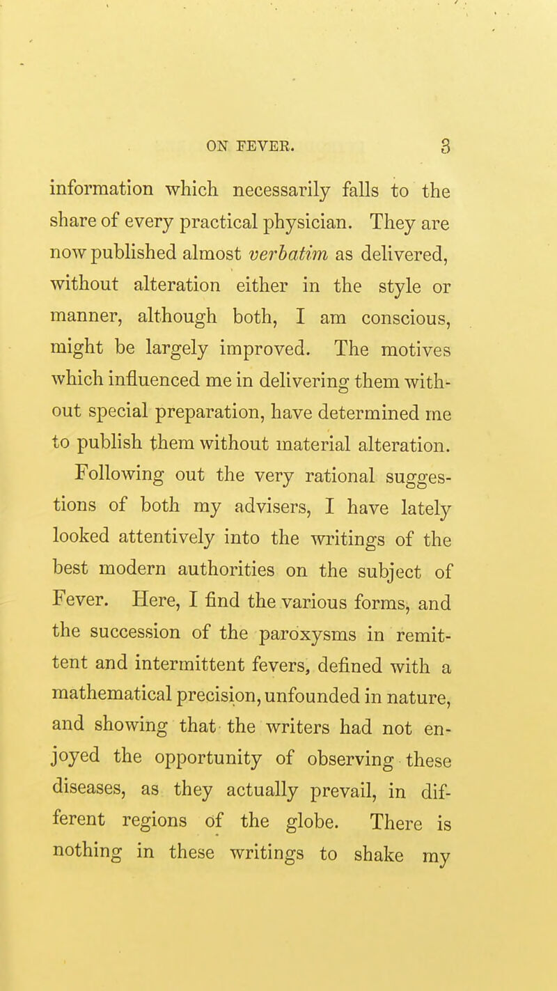 information which necessarily falls to the share of every practical physician. They are now published almost verbatim as delivered, without alteration either in the style or manner, although both, I am conscious, might be largely improved. The motives which influenced me in delivering them with- out special preparation, have determined me to publish them without material alteration. Following out the very rational sugges- tions of both my advisers, I have lately looked attentively into the writings of the best modern authorities on the subject of Fever. Here, I find the various forms, and the succession of the paroxysms in remit- tent and intermittent fevers, defined with a mathematical precision, unfounded in nature, and showing that-the writers had not en- joyed the opportunity of observing these diseases, as they actually prevail, in dif- ferent regions of the globe. There is nothing in these writings to shake my