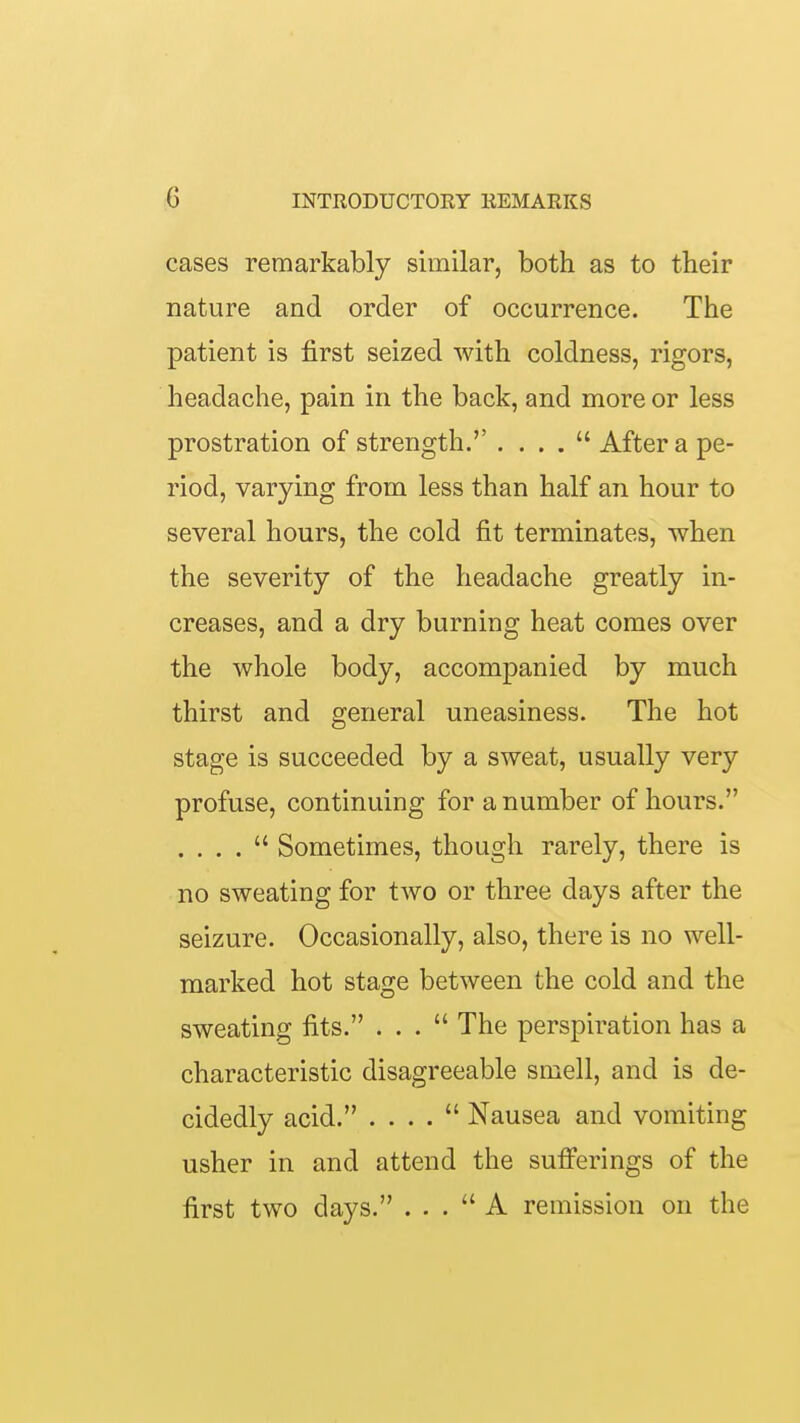 cases remarkably similar, both as to their nature and order of occurrence. The patient is first seized with coldness, rigors, headache, pain in the back, and more or less prostration of strength.'' . . . .  After a pe- riod, varying from less than half an hour to several hours, the cold fit terminates, when the severity of the headache greatly in- creases, and a dry burning heat comes over the whole body, accompanied by much thirst and general uneasiness. The hot stage is succeeded by a sweat, usually very profuse, continuing for a number of hours. . . . .  Sometimes, though rarely, there is no sweating for two or three days after the seizure. Occasionally, also, there is no well- marked hot stage between the cold and the sweating fits. ... The perspiration has a characteristic disagreeable smell, and is de- cidedly acid. . . . .  Nausea and vomiting usher in and attend the sufi'erings of the first two days. ... A remission on the