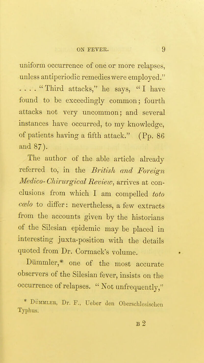 uniform occurrence of one or more relapses, unless antiperiodic remedies were employed. . . . .  Third attacks, he says,  I have found to be exceedingly common; fourth attacks not very uncommon; and several instances have occurred, to my knowledge, of patients having a fifth attack. (Pp. 86 and 87). The author of the able article already referred to, in the British and Foreign Medico-Chirurgical Review, arrives at con- clusions from which I am compelled toto coelo to differ: nevertheless, a few extracts from the accounts given by the historians of the Silesian epidemic may be placed in interesting juxta-position with the details quoted from Dr. Cormack's volume. Diimmler,=^ one of the most accurate observers of the Silesian fever, insists on the occurrence of relapses.  Not unfrequently, * DuMMLER, Dr. F., Ueber den Obersclilesischen Typhus. b2