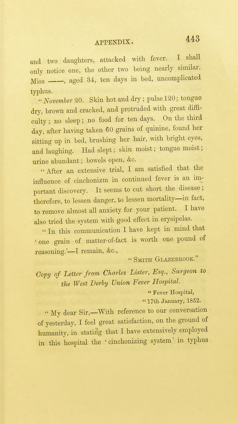 and two daughters, attacked with fever. I shall only notice one, the other two being nearly similar. Miss , aged 34, ten days in bed, uncomplicated typhus.  November SO. Skin hot and dry; pulse 120; tongue dry, brown and cracked, and protruded with great diffi- culty ; no sleep; no food for ten days. On the third day, after having taken 60 gi'ains of quinine, found her sitting up in bed, brushing her hair, with bright eyes, and laughing. Had slept; skin moist; tongue moist; urine abundant; bowels open, &c.  After an extensive trial, I am satisfied that the influence of cinchonizm in continued fever is an im- poxtant discovery. It seems to cut short the disease ; therefore, to lessen danger, to lessen mortahty—in fact, to remove almost all anxiety for your patient. I have also tried the system with good effect in erysipelas.  In this communication I have kept in mind that ' one grain of matter-of-fact is worth one pound of reasoning.'—I remain, &c.,  Smith Glazebeook. Copy of Letter from Charles Lister, Esq., Surgeon to the West Derby Union Fever Hospital.  Fever Hospital,  17tli January, 1852.  My dear Sir,—With reference to our conversation of yesterday, I feel great satisfaction, on the ground of humanity, in stating that I have extensively employed in this hospital the ' cinchonizing system' in typhus