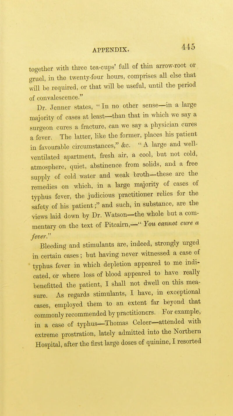 together vvitli tlu-ee tea-cups' full of tliin aiTOW-root or gruel, in the t^Yenty-four hoiu-s, comprises all else that will be required, or that wU he useful, until the period of conYalescence. Dr. Jenner states,  In no other sense—in a large majority of cases at least—than that in which we say a surgeon cm'es a fractiu-e, can we say a physician cures a fever. The latter, like the former, places his patient in favourable circumstances, &c.  A large and well- ventilated apartment, fresh air, a cool, but not cold, atmosphere, quiet, abstinence from solids, and a free supply of cold water and weak brotii—these are the remedies on which, in a large majority of cases of typhus fever, the judicious practitioner relies for the safety of his patient; and such, in substance, are the views laid down by Dr. Watson—the whole but a com- mentary on the text of Pitcaim,— You cannot cure a ever. Bleeding and stimulants are, indeed, strongly urged in certain cases; but having never witnessed a case of typhus fever in which depletion appeared to me indi- cated, or where loss of blood appeared to have really benefitted the patient, I shall not dweU on this mea- sure. As regards stimtJants, I have, in exceptional cases, employed them to an extent far beyond that commonly recommended by practitioners. For example, in a case of typhus—Thomas Celeer—attended with extreme prostration, lately admitted into the Northern Hospital, after the first large doses of quinine, I resorted