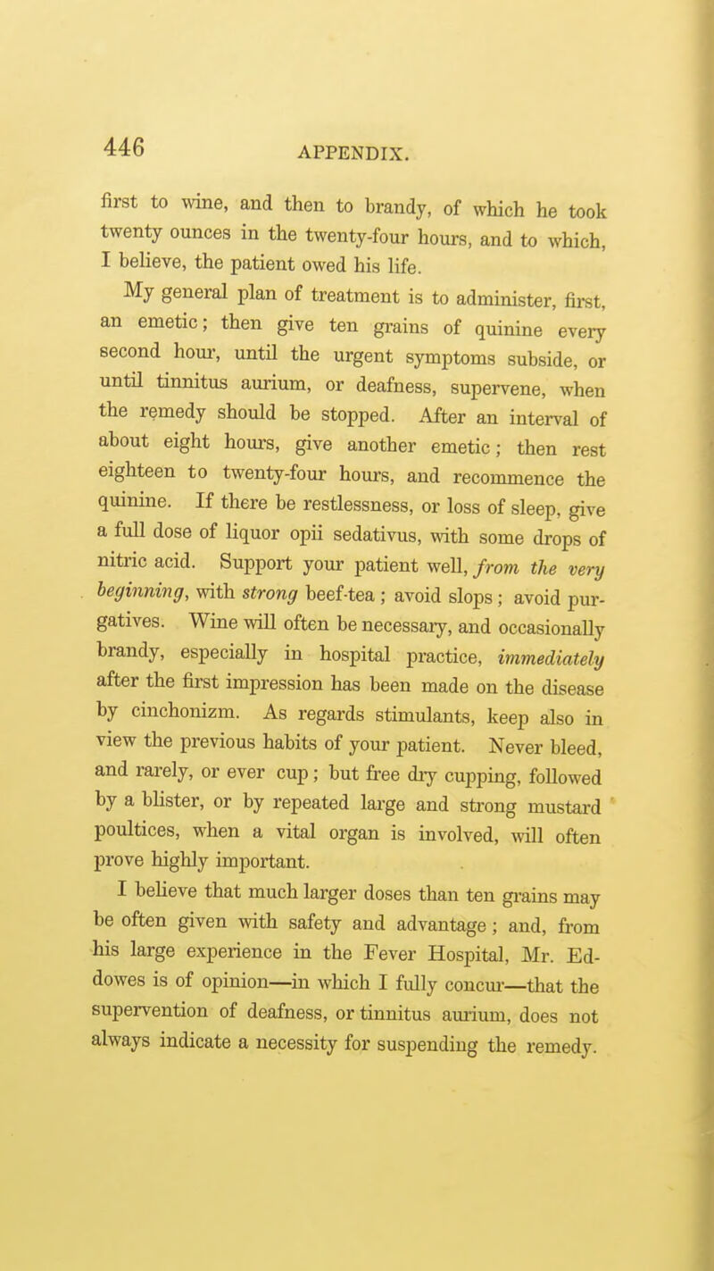 first to wine, and then to brandy, of which he took twenty ounces in the twenty-four hours, and to which, I believe, the patient owed his life. My general plan of treatment is to administer, first, an emetic; then give ten grains of quinine every second hour, untn the urgent symptoms subside, or until tinnitus aurium, or deafness, supervene, when the remedy should be stopped. After an interval of about eight hours, give another emetic; then rest eighteen to twenty-four hours, and recommence the quinine. If there be restlessness, or loss of sleep, give a full dose of liquor opii sedativus, with some drops of nitric acid. Support your patient well, from the very beginning, with strong beef-tea ; avoid slops; avoid pur- gatives. Wine will often be necessary, and occasionally brandy, especiaUy in hospital practice, immediately after the first impression has been made on the disease by cinchonizm. As regards stimulants, keep also in view the previous habits of your patient. Never bleed, and rarely, or ever cup; but free diy cupping, followed by a blister, or by repeated large and strong mustard poultices, when a vital organ is involved, will often prove highly important. I believe that much larger doses than ten gi-ains may be often given with safety and advantage; and, fi-om his large experience in the Fever Hospital, Mr. Ed- dowes is of opinion—in which I fully concm—that the supervention of deafness, or tinnitus aurium, does not always indicate a necessity for suspending the remedy.
