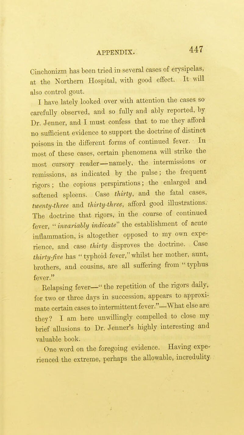 Cinchonizm has been tried in several cases of erysipelas, at the Northern Hospital, with good effect. It will also control gout. I have lately looked over with attention the cases so carefully observed, and so fully and ably reported, by Dr. Jenuer, and I must confess that to me they afford no sufficient evidence to support the doctrine of distinct poisons in the different forms of continued fever. In most of these cases, certain phenomena will strike the most cm-sory reader—namely, the intermissions or remissions, as indicated by the pulse; the frequent rigors; the copious perspirations; the enlarged and softened spleens. Case thirty, and the fatal cases, twenty-three and thirty-three, afford good iUustrations. The doctrine that rigors, in the course of continued fever,  invariably indicate the establishment of acute inflammation, is altogether opposed to my own expe- rience, and case thirty disproves the doctrine. Case thirty-five has typhoid fever,whilst her mother, aunt, brothers, and cousins, are all suffering from  typhus fever. Relapsing fever— the repetition of the rigors daily, for two or three days in succession, appears to approxi- mate certain cases to intermittent fever.—What else are they? I am here unwillingly compelled to close my brief allusions to Dr. Jenner's highly interesting and valuable book. One word on the foregoing evidence. Having expe- rienced the extreme, perhaps the allowable, incredulity