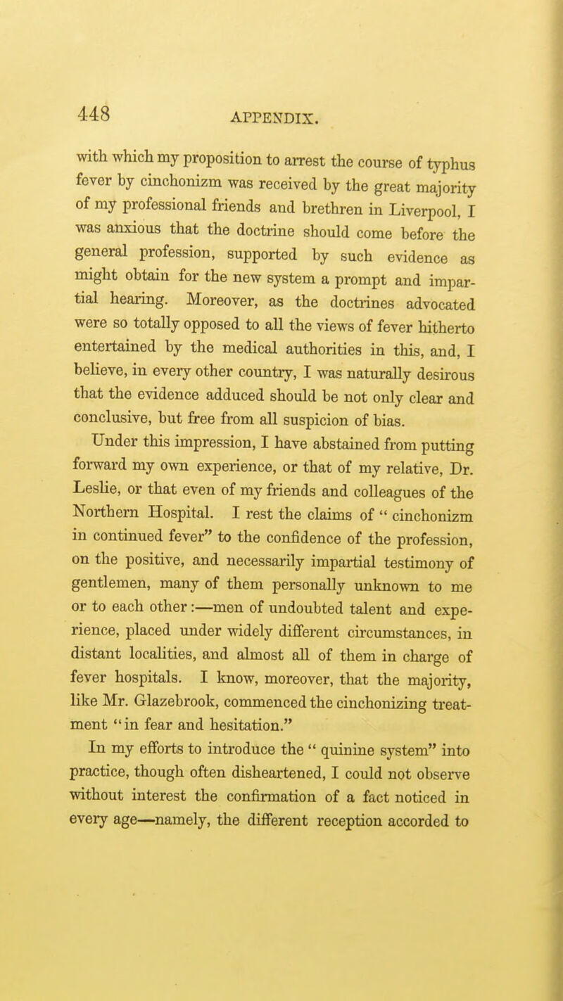 with whicli my proposition to arrest the course of typhus fever by cinchonizm was received by the great majority of my professional friends and brethren in Liverpool, I was anxious that the doctrine should come before the general profession, supported by such evidence as might obtain for the new system a prompt and impar- tial hearing. Moreover, as the doctiines advocated were so totally opposed to all the views of fever hitherto entertained by the medical authorities in this, and, I believe, in every other coimtry, I was naturally desirous that the evidence adduced should be not only clear and conclusive, but free from all suspicion of bias. Under this impression, I have abstained from putting forward my own experience, or that of my relative, Dr. Leslie, or that even of my friends and colleagues of the Northern Hospital. I rest the claims of  cinchonizm in continued fever to the confidence of the profession, on the positive, and necessarily impartial testimony of gentlemen, many of them personally unknown to me or to each other:—men of undoubted talent and expe- rience, placed imder widely different circumstances, in distant localities, and almost aU of them in charge of fever hospitals. I know, moreover, that the majority, like Mr. Glazebrook, commenced the cinchonizing treat- ment in fear and hesitation. In my efforts to introduce the  quinine system into practice, though often disheartened, I could not observe without interest the confirmation of a fact noticed in every age—namely, the different reception accorded to
