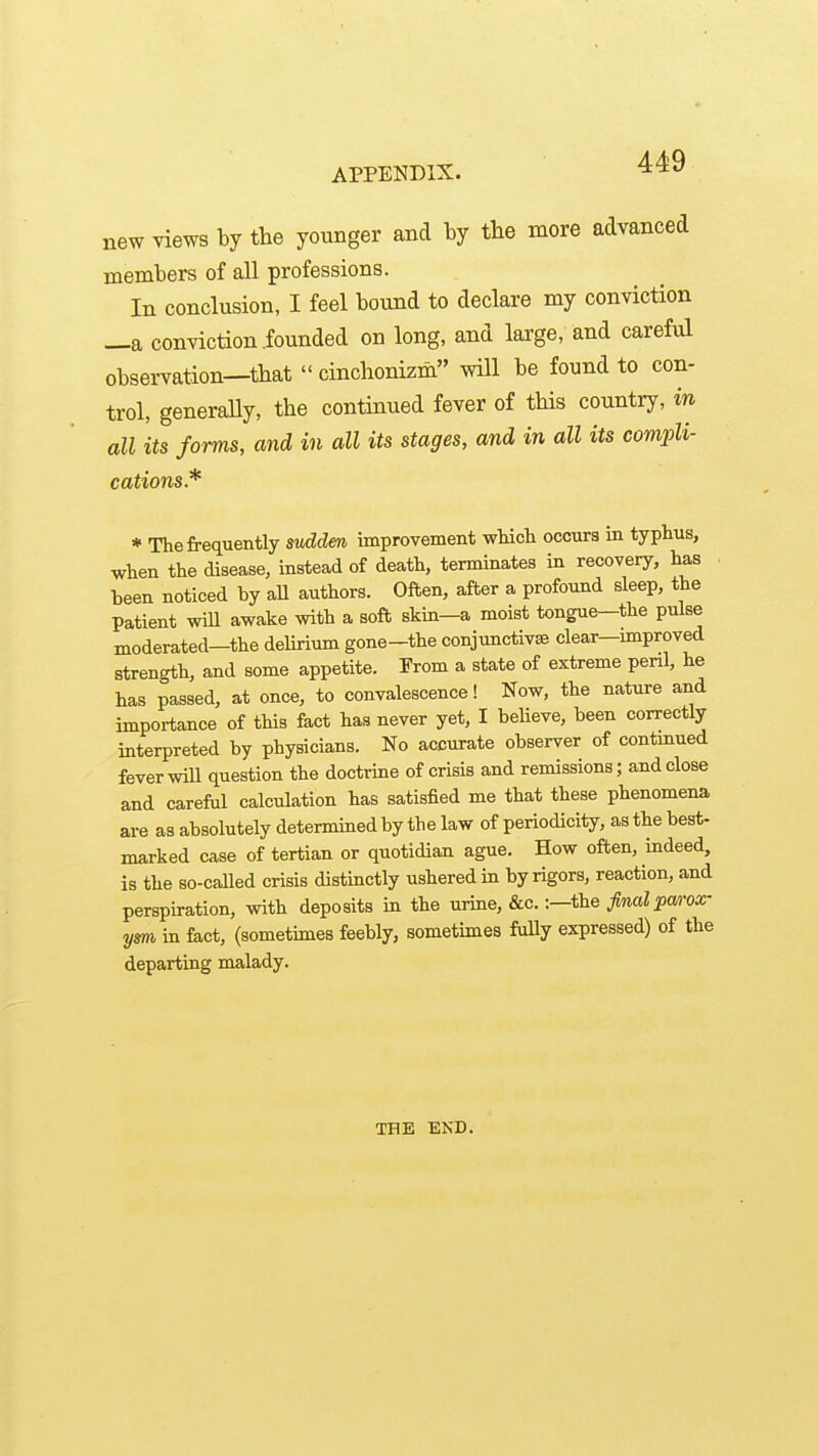 new views by the younger and by the more advanced members of all professions. In conclusion, I feel bound to declare my conviction —a conviction founded on long, and large, and careful obsei-vation—that  cinchonizm will be found to con- trol, generally, the continued fever of this country, in all its forms, and in all its stages, and in all its compli- cations.* * The frequently sudden improvement wMcli occiira in typhus, when the disease, instead of death, terminates in recovery, has . been noticed by aU authors. Often, after a profound sleep, the patient wiU awake with a soft skin—a moist tongue—the pulse moderated—the delirium gone-the conjunctivae clear—unproved strength, and some appetite. From a state of extreme peril, he has passed, at once, to convalescence! Now, the nature and importance of this fact has never yet, I believe, been correctly interpreted by physicians. No accurate observer of contmued fever will question the doctrine of crisis and remissions; and close and careful calculation has satisfied me that these phenomena are as absolutely determined by the law of periodicity, as the best- marked case of tertian or quotidian ague. How often, indeed, is the so-called crisis distinctly ushered in by rigors, reaction, and perspiration, with deposits in the urine, &c.:—the final parox- ym in fact, (sometimes feebly, sometimes fuUy expressed) of the departing malady. THE EKD.