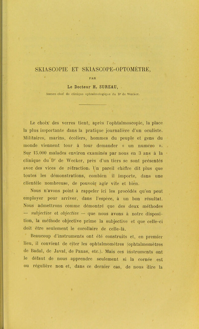 SKIASCOPIE ET SKIASCOPE-OPTOMÈTRE, PAR Le Docteur H. SUREAU, Ancien chef de clinique oplitalinûlogique du D' de Weclior. Le choix des verres tient, après l'ophtalmoscopie, la place la plus importante dans la pratique journalière d'un oculiste. Militaires, marins, écoliers, hommes du peuple et gens du monde viennent tour à tour demander « un numéro ». Sur 15.000 malades environ examinés par nous en 3 ans à la clinique du D' de Wecker, près d'un tiers se sont présentés avec des vices de réfraction. Un pareil chiffre dit plus que toutes les démonstrations, combien il importe, dans une clientèle nombreuse, de pouvoir agir vite et bien. Nous n'avons point à rappeler ici les procédés qu'on peut employer pour arriver, dans l'espèce, à un bon résultat. Nous admettrons comme démontré que des deux méthodes — subjective et objective — que nous avons à notre disposi- tion, la méthode objective prime la subjective et que celle-ci doit être seulement le corollaire de celle-là. Beaucoup d'instruments ont été construits et, en premier lieu, il convient de citer les ophtalmomêtres (ophtalmomètres de Badal, de Javal, de Panas, etc.). Mais ces instruments ont le défaut de nous apprendre seulement si la cornée est ou régulière non et, dans ce dernier cas, de nous dire la